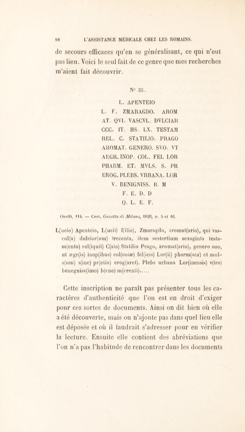 de secours efficaces qu’en se généralisant, ce qui n’eut pas lieu. Voici le seul fait de ce genre que mes recherches m’aient fait découvrir. N° 35. L. APEINTEIO L. F. ZMARAGDO. AROM AT. QVI. VASGVL. DVLCIAR CGC. IT. HS. LX. TESTAM REL. G. STATILIO. PRAGO AROMAT. GENERO. SVO. Vï AEGR.INOP. GOL. FEL LOR PHARM. ET. MVLS. S. PR EROG. PLEBS. VRBANA. LOR V. BENIGNISS. B. M F. E. D. D 0. L. E. F. Orelll, 114. — Ceri, Gazetta di Milano, 1826, d. 5 ei 16. L(ucio) Apenteio, L(ucii) f(iiio), Zmaragdo, aromat(ario), qui vas- CLil(a) dalciar(um) trecenla, item sestertium sexaginta testa- m(eDto) rel(iquit) G(aio) Statilio Prago, aromat(ario), genero suo, ut ægr(is) iiiop(ibus) col(oiiiæ) fel(icis) Lor(ii) pharm(aca) et mul- s(um) s(ine) pr(etio) erog(aret). Plebs urbana Lor(inensis) \(iro) benegniss(imo) b(ene) m(erenli) Cette inscription ne paraît pas présenter tous les ca- ractères d’authenticité que l’on est en droit d’exiger pour ces sortes de documents. Ainsi on dit bien où elle a été découverte, mais on n’ajoute pas dans quel lieu elle est déposée et où il faudrait s’adresser pour en vérifier la lecture. Ensuite elle contient des abréviations que l’on n’a pas l’habitude de rencontrer dans les documents