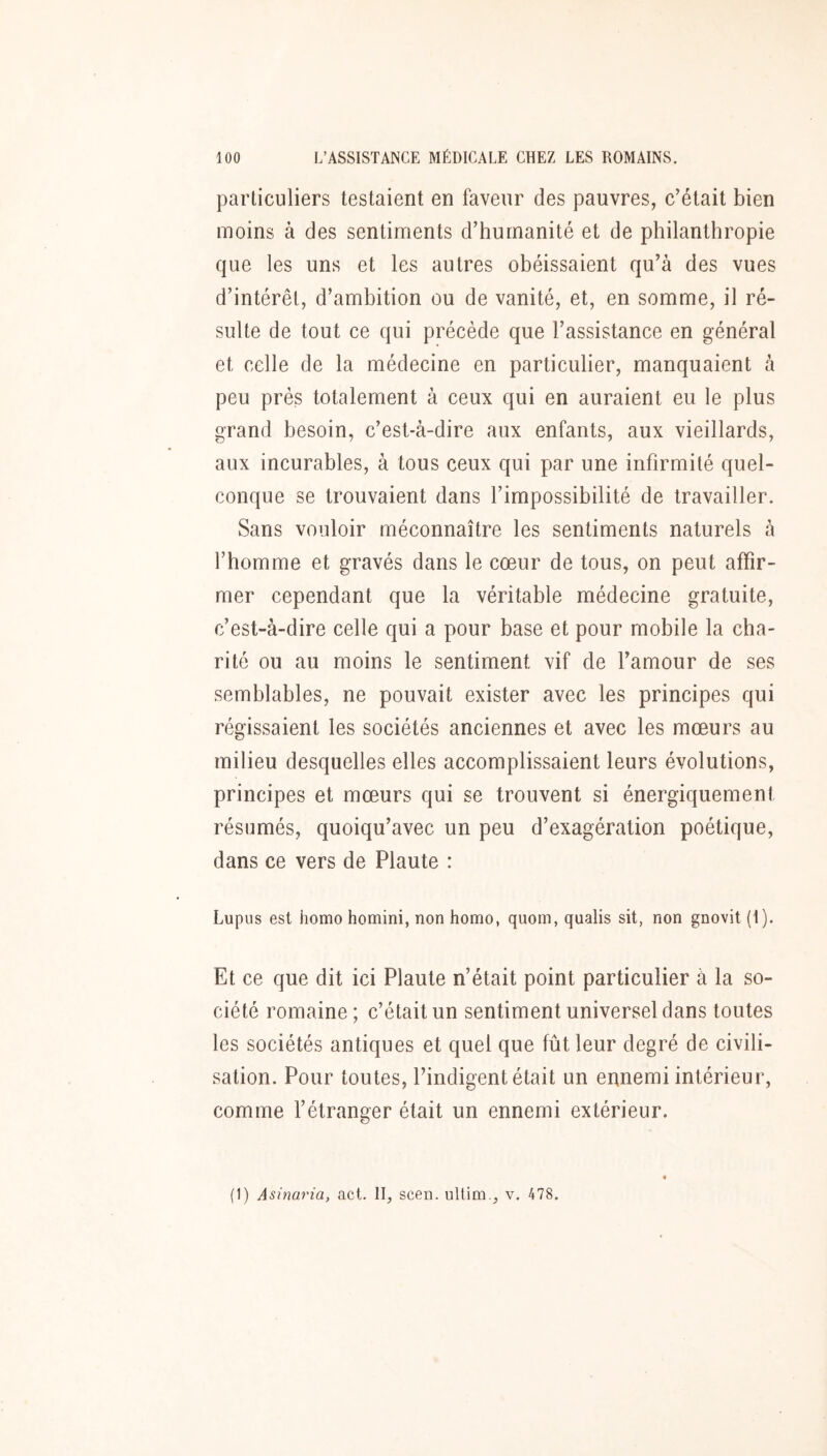 particuliers testaient en faveur des pauvres, c’était bien moins à des sentiments d’humanité et de philanthropie que les uns et les autres obéissaient qu’à des vues d’intérêt, d’ambition ou de vanité, et, en somme, il ré- sulte de tout ce qui précède que l’assistance en général et celle de la médecine en particulier, manquaient à peu prés totalement à ceux qui en auraient eu le plus grand besoin, c’est-à-dire aux enfants, aux vieillards, aux incurables, à tous ceux qui par une infirmité quel- conque se trouvaient dans l’impossibilité de travailler. Sans vouloir méconnaître les sentiments naturels à l’homme et gravés dans le cœur de tous, on peut affir- mer cependant que la véritable médecine gratuite, c’est-à-dire celle qui a pour base et pour mobile la cha- rité ou au moins le sentiment vif de l’amour de ses semblables, ne pouvait exister avec les principes qui régissaient les sociétés anciennes et avec les mœurs au milieu desquelles elles accomplissaient leurs évolutions, principes et mœurs qui se trouvent si énergiquement résumés, quoiqu’avec un peu d’exagération poétique, dans ce vers de Plaute : Lupus est homo homini, non homo, quoin, qualis sit, non gnovit (1). Et ce que dit ici Plaute n’était point particulier à la so- ciété romaine; c’était un sentiment universel dans toutes les sociétés antiques et quel que fût leur degré de civili- sation. Pour toutes, l’indigent était un ennemi intérieur, comme l’étranger était un ennemi extérieur. (1) Asinaria, act. II, scen. iiltim., v. 478.