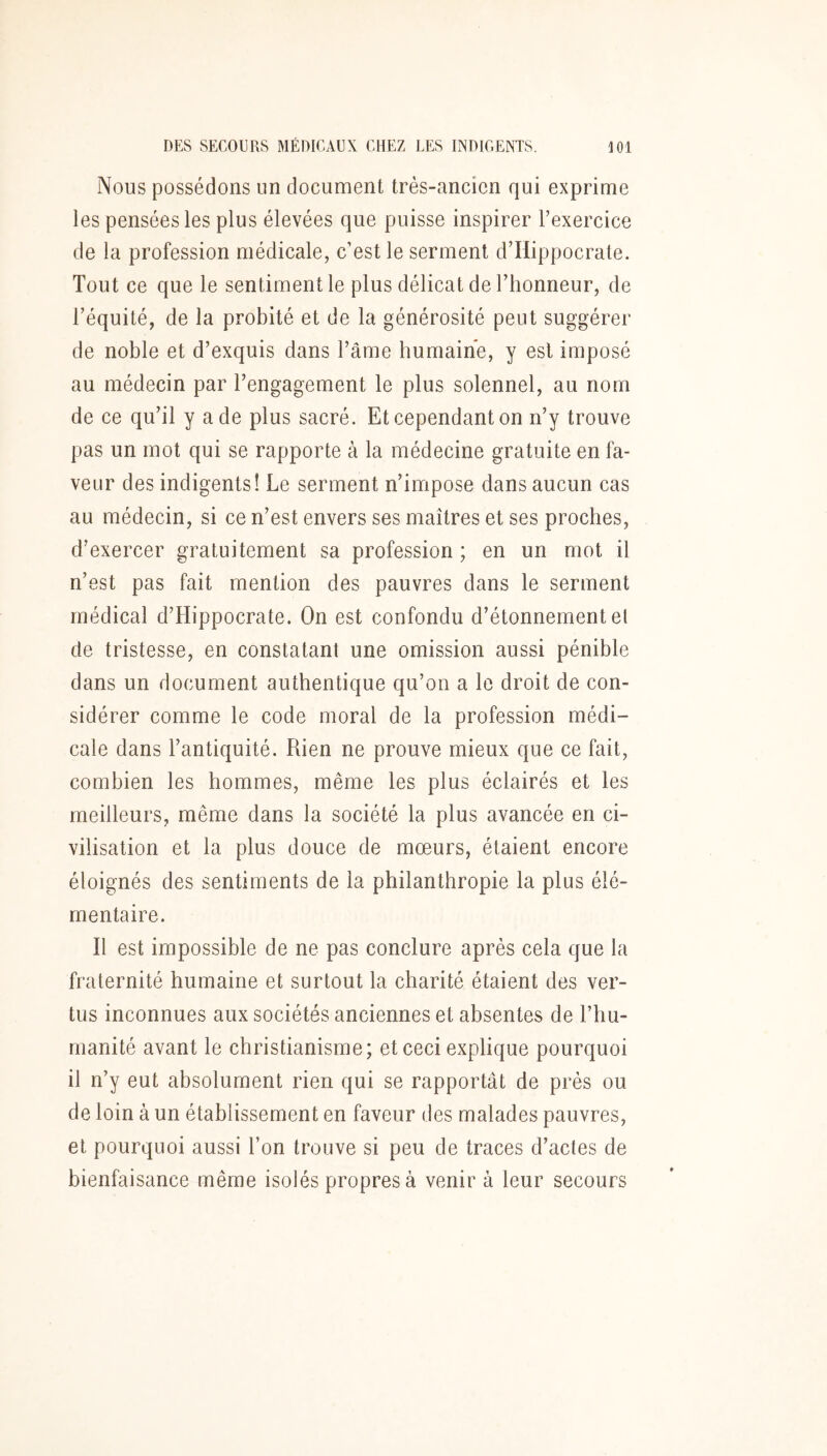 Nous possédons un document très-ancien qui exprime les pensées les plus élevées que puisse inspirer l’exercice de la profession médicale, c’est le serment d’Hippocrate. Tout ce que le sentiment le plus délicat de l’honneur, de l’équité, de la probité et de la générosité peut suggérer de noble et d’exquis dans l’âme humaine, y est imposé au médecin par l’engagement le plus solennel, au nom de ce qu’il y a de plus sacré. Et cependant on n’y trouve pas un mot qui se rapporte à la médecine gratuite en fa- veur des indigents! Le serment n’impose dans aucun cas au médecin, si ce n’est envers ses maîtres et ses proches, d’exercer gratuitement sa profession ; en un mot il n’est pas fait mention des pauvres dans le serment médical d’Hippocrate. On est confondu d’étonnement el de tristesse, en constatant une omission aussi pénible dans un document authentique qu’on a le droit de con- sidérer comme le code moral de la profession médi- cale dans l’antiquité. Rien ne prouve mieux que ce fait, combien les hommes, même les plus éclairés et les meilleurs, même dans la société la plus avancée en ci- vilisation et la plus douce de mœurs, étaient encore éloignés des sentiments de la philanthropie la plus élé- mentaire. ïl est impossible de ne pas conclure après cela que la fraternité humaine et surtout la charité étaient des ver- tus inconnues aux sociétés anciennes et absentes de l’hu- manité avant le christianisme; et ceci explique pourquoi il n’y eut absolument rien qui se rapportât de prés ou de loin à un établissement en faveur des malades pauvres, et pourquoi aussi l’on trouve si peu de traces d’actes de bienfaisance même isolés propres à venir à leur secours