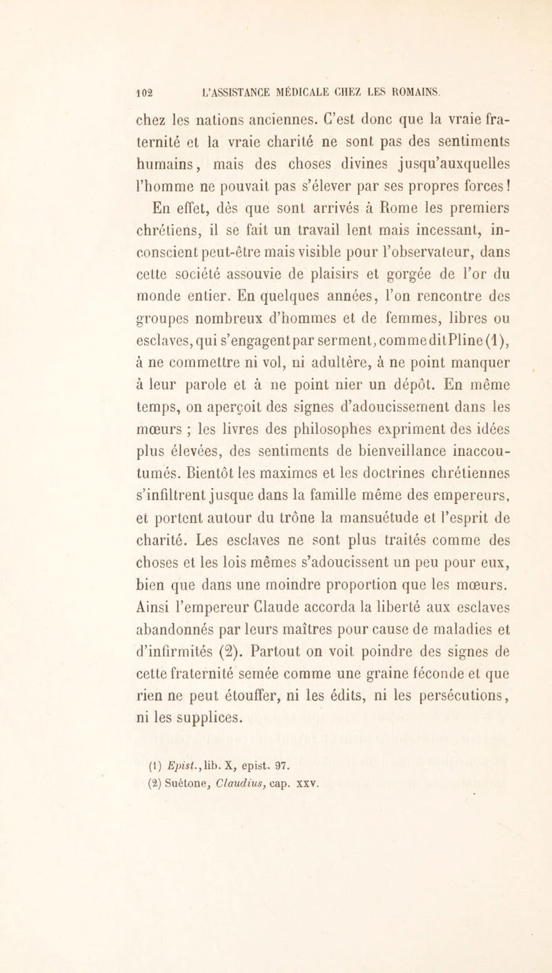 chez les nations anciennes. C’est donc que la vraie fra- ternité et la vraie charité ne sont pas des sentiments humains, mais des choses divines jusqu’auxquelles l’homme ne pouvait pas s’élever par ses propres forces ! En effet, dès que sont arrivés à Rome les premiers chrétiens, il se fait un travail lent mais incessant, in- conscient peut-être mais visible pour l’observateur, dans cette société assouvie de plaisirs et gorgée de l’or du monde entier. En quelques années, l’on rencontre des groupes nombreux d’hommes et de femmes, libres ou esclaves, qui s’engagentpar serment, commeditPline(l), à ne commettre ni vol, ni adultère, à ne point manquer à leur parole et à ne point nier un dépôt. En même temps, on aperçoit des signes d’adoucissement dans les mœurs ; les livres des philosophes expriment des idées plus élevées, des sentiments de bienveillance inaccou- tumés. Bientôt les maximes et les doctrines chrétiennes s’infiltrent jusque dans la famille même des empereurs, et portent autour du trône la mansuétude et l’esprit de charité. Les esclaves ne sont plus traités comme des choses et les lois mêmes s’adoucissent un peu pour eux, bien que dans une moindre proportion que les mœurs. Ainsi l’empereur Claude accorda la liberté aux esclaves abandonnés par leurs maîtres pour cause de maladies et d’infirmités (2). Partout on voit poindre des signes de cette fraternité semée comme une graine féconde et que rien ne peut étouffer, ni les édits, ni les persécutions, ni les supplices. (1) £'jt;wL,lib. X, epist. 97. (2) Suétone, Claudius, cap. xxv.