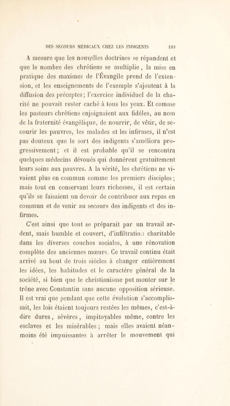 A mesure que les nouv.elles doctrines se répandent et que le nombre des chrétiens se multiplie, la mise en r pratique des maximes de TEvangile prend de l’exten- sion, et les enseignements de l’exemple s’ajoutent à la diffusion des préceptes; l’exercice individuel de la cha- rité ne pouvait rester caché à tous les yeux. Et comme les pasteurs chrétiens enjoignaient aux fidèles, au nom de la fraternité évangélique, de nourrir, de vêtir, de se- courir les pauvres, tes malades et les infirmes, il n’est pas douteux que le sort des indigents s’améliora pro- gressivement ; et il est probable qu’il se rencontra quelques médecins dévoués qui donnèrent gratuitement leurs soins aux pauvres. A la vérité, les chrétiens ne vi- vaient plus en commun comme les premiers disciples ; mais tout en conservant leurs richesses, il est certain qu’ils se faisaient un devoir de contribuer aux repas en commun et de venir au secours des indigents et des in- firmes. C’est ainsi que tout se préparait par un travail ar- dent, mais humble et couvert, d’infiltratioii charitable dans les diverses couches sociales, à une rénovation complète des anciennes mœurs. Ce travail continu était arrivé au bout de trois siècles à changer entièrement les idées, les habitudes et le caractère général de la société, si bien que le christianisme put monter sur le trône avec Constantin sans aucune opposition sérieuse. Il est vrai que pendant que cette évolution s’accomplis- sait, les lois étaient toujours restées les mêmes, c’est-à- dire dures, sévères, impitoyables même, contre les esclaves et les misérables ; mais elles avaient néan- moins été impuissantes à arrêter le mouvement qui
