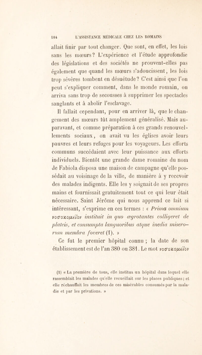 allait finir par tout changer. Que sont, en effet, les lois sans les moeurs? L’expérience et l’étude approfondie des législations et des sociétés ne prouvent-elles pas également que quand les mœurs s’adoucissent, les lois trop sévères tombent en désuétude? C’est ainsi que l’on peut s’expliquer comment, dans le monde romain, on arriva sans trop de secousses à supprimer les spectacles sanglants et à abolir l’esclavage. Il fallait cependant, pour en arriver là, que le chan- gement des mœurs tût amplement généralisé. Mais au- paravant, et comme préparation à ces grands renouvel- lements sociaux, on avait vu les églises avoir leurs pauvres et leurs refuges pour les voyageurs. Les efforts communs succédaient avec leur puissance aux efforts individuels. Bientôt une grande dame romaine du nom de Fabiola disposa une maison de campagne qu’elle pos- sédait au voisinage de la ville, de manière à y recevoir des malades indigents. Elle les y soignait de ses propres mains et fournissait gratuitement tout ce qui leur était nécessaire. Saint Jérôme qui nous apprend ce fait si intéressant, s’exprime en ces termes : « Prima omnium voo’ozo/jLèïov instituit in quo œgrotantes colligeret de plateis, et consumpta languoribus atque media misero- rum membra foveret(\). » Ce fut le premier hôpital connu ; la date de son établissement est de l’an 380 ou 381. Le mot voo‘Q7cofJLÛ‘ov (1) « La première de tous, elle institua un hôpital dans lequel elle rassemblait les malades qu’elle recueillait sur les places publiques; et elle réchauffait les membres de ces misérables consumés par la mala- die et par les privations. »