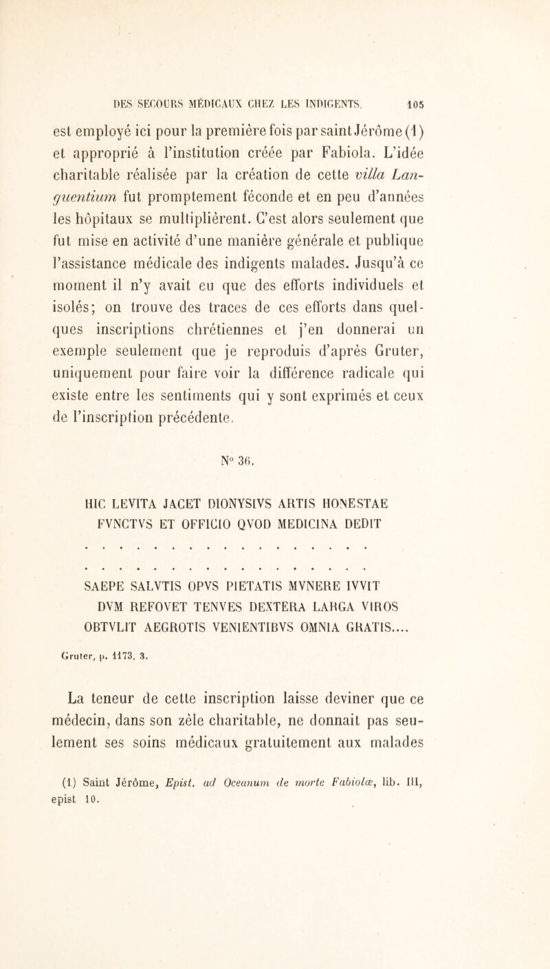 est employé ici pour la première fois par saint Jérôme (1) et approprié à l’institution créée par Fabiola. L’idée charitable réalisée par la création de cette villa Lan- guentium fut promptement féconde et en peu d’années les hôpitaux se multiplièrent. C’est alors seulement que fut mise en activité d’une manière générale et publique l’assistance médicale des indigents malades. Jusqu’à ce moment il n’y avait eu que des efforts individuels et isolés; on trouve des traces de ces efforts dans quel- ques inscriptions chrétiennes et j’en donnerai un exemple seulement que je reproduis d’après Gruter, uniquement pour faire voir la différence radicale qui existe entre les sentiments qui y sont exprimés et ceux de l’inscription précédente. N° 36. HIC LEVITA JACET DIONYSIVS ARTIS HONESTAE FVNGTVS ET OFFICIO QVOD MEDICINA DEDIT SAEPE SALVTIS OPVS PIETATIS MVNERE IVVIT DVM REFOVET TENVES DEXTERA LARGA VIROS OBTVLIT AEGROTIS VENIEINTIBVS OMNI A GRATIS.... Gruter, p. 1173, 3. La teneur de cette inscription laisse deviner que ce médecin^ dans son zèle charitable, ne donnait pas seu- lement ses soins médicaux gratuitement aux malades (1) Saint Jérôme, Epist. ad Oceanum de morte Fabiolœ, lib. III, epist 10.