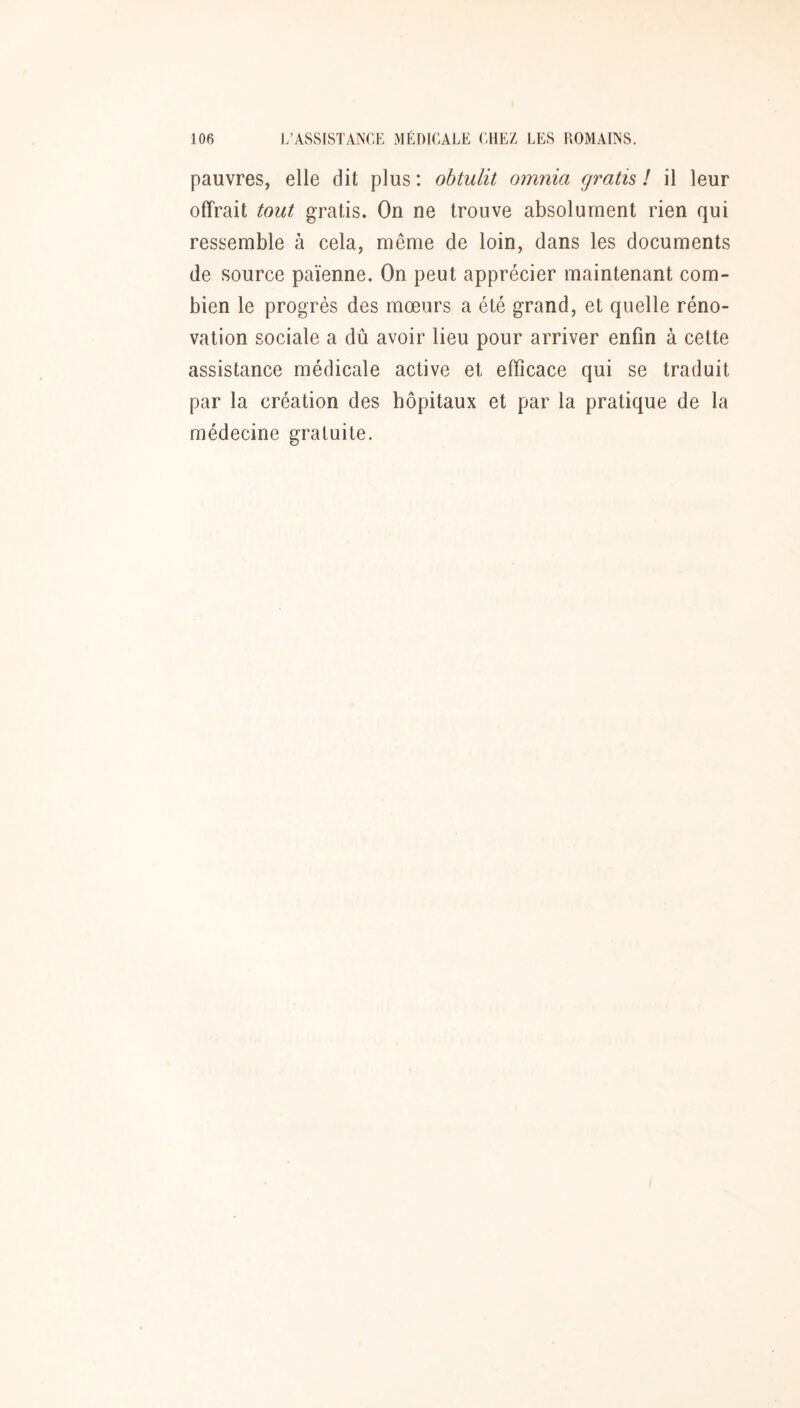 pauvres, elle dit plus: obtulit omnia gratis l il leur offrait tout gratis. On ne trouve absolument rien qui ressemble à cela, même de loin, dans les documents de source païenne. On peut apprécier maintenant com- bien le progrès des mœurs a été grand, et quelle réno- vation sociale a dû avoir lieu pour arriver enfin à cette assistance médicale active et efficace qui se traduit par la création des hôpitaux et par la pratique de la médecine gratuite.