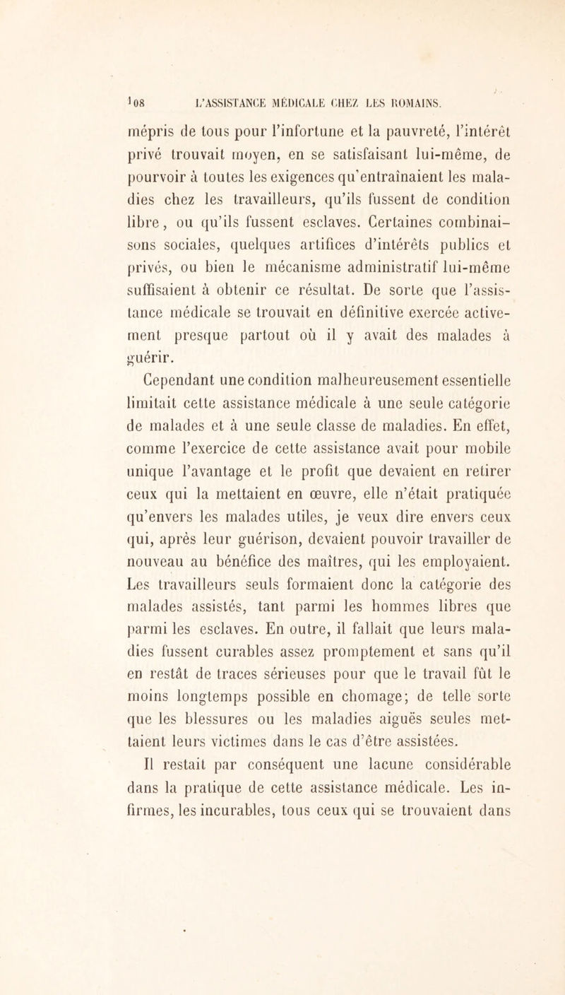 mépris de tous pour l’infortune et la pauvreté, l’intérêt privé trouvait moyen, en se satisfaisant lui-même, de pourvoir à toutes les exigences qu’entraînaient les mala- dies chez les travailleurs, qu’ils fussent de condition libre, ou qu’ils fussent esclaves. Certaines combinai- sons sociales, quelques artifices d’intérêts publics et privés, ou bien le mécanisme administratif lui-même suffisaient à obtenir ce résultat. De sorte que l’assis- tance médicale se trouvait en définitive exercée active- ment presque partout où il y avait des malades à guérir. Cependant une condition malheureusement essentielle limitait cette assistance médicale à une seule catégorie de malades et à une seule classe de maladies. En effet, comme l’exercice de cette assistance avait pour mobile unique l’avantage et le profit que devaient en retirer ceux qui la mettaient en œuvre, elle n’était pratiquée qu’envers les malades utiles, je veux dire envers ceux qui, après leur guérison, devaient pouvoir travailler de nouveau au bénéfice des maîtres, qui les employaient. Les travailleurs seuls formaient donc la catégorie des malades assistés, tant parmi les hommes libres que parmi les esclaves. En outre, il fallait que leurs mala- dies fussent curables assez promptement et sans qu’il en restât de traces sérieuses pour que le travail fût le moins longtemps possible en chômage; de telle sorte que les blessures ou les maladies aiguës seules met- taient leurs victimes dans le cas d’être assistées. Il restait par conséquent une lacune considérable dans la pratique de cette assistance médicale. Les in- firmes, les incurables, tous ceux qui se trouvaient dans