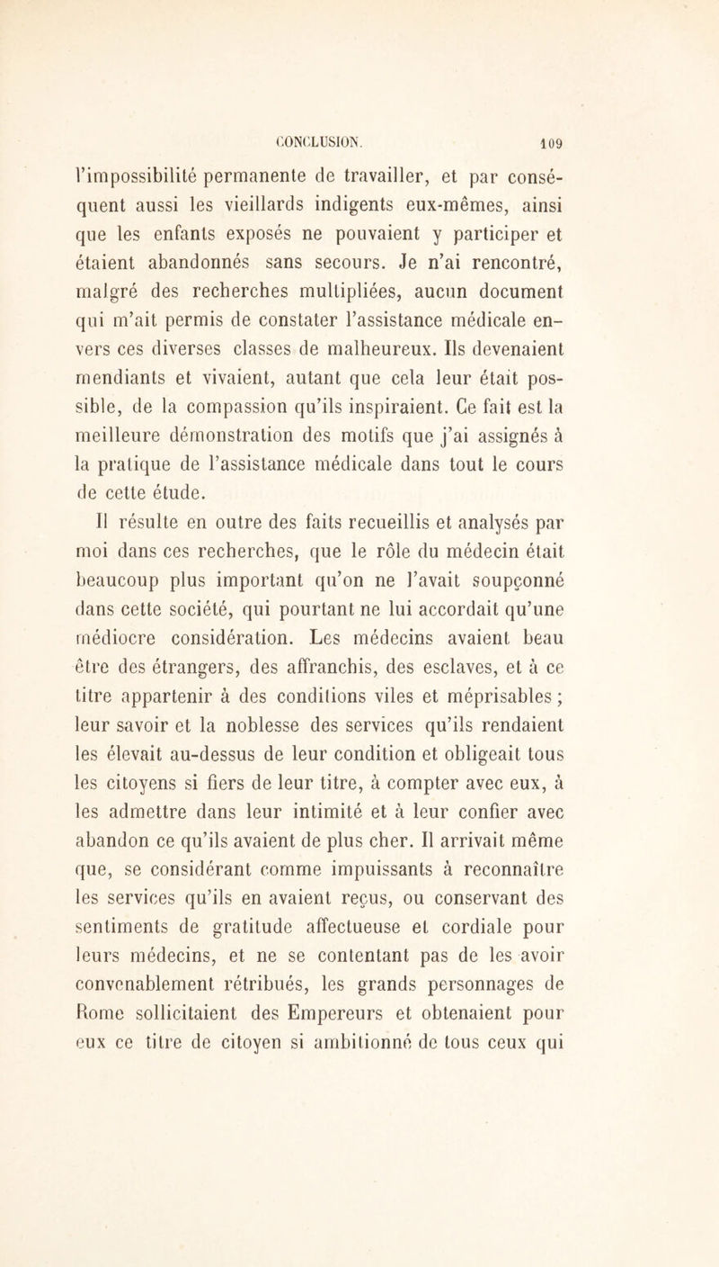 l’impossibilité permanente de travailler, et par consé- quent aussi les vieillards indigents eux-mêmes, ainsi que les enfants exposés ne pouvaient y participer et étaient abandonnés sans secours. Je n’ai rencontré, malgré des recherches multipliées, aucun document qui m’ait permis de constater l’assistance médicale en- vers ces diverses classes de malheureux. Ils devenaient mendiants et vivaient, autant que cela leur était pos- sible, de la compassion qu’ils inspiraient. Ce fait est la meilleure démonstration des motifs que j’ai assignés à la pratique de l’assistance médicale dans tout le cours de cette étude. Il résulte en outre des faits recueillis et analysés par moi dans ces recherches, que le rôle du médecin était beaucoup plus important qu’on ne l’avait soupçonné dans cette société, qui pourtant ne lui accordait qu’une médiocre considération. Les médecins avaient beau être des étrangers, des affranchis, des esclaves, et à ce titre appartenir à des conditions viles et méprisables ; leur savoir et la noblesse des services qu’ils rendaient les élevait au-dessus de leur condition et obligeait tous les citoyens si fiers de leur titre, à compter avec eux, à les admettre dans leur intimité et à leur confier avec abandon ce qu’ils avaient de plus cher. Il arrivait même que, se considérant comme impuissants à reconnaître les services qu’ils en avaient reçus, ou conservant des sentiments de gratitude affectueuse et cordiale pour leurs médecins, et ne se contentant pas de les avoir convenablement rétribués, les grands personnages de Rome sollicitaient des Empereurs et obtenaient pour eux ce titre de citoyen si ambitionné de tous ceux qui