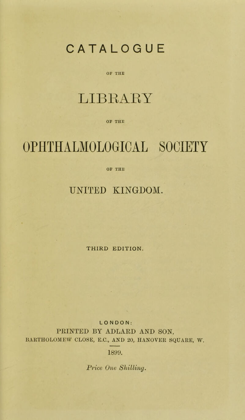 CATA LOG U E OF THE LIBEAEY OF THE OPIITHALMOLOGICAL SOCIETY OF THE UNITED KINGDOM. THIRD EDITION. LONDON: FEINTED BY ADLARD AND SON, BARTHOLOMFW CLOSE, E.C., AND 20, HANOVER SQUARE, W. 1899. Price One Shilliny.