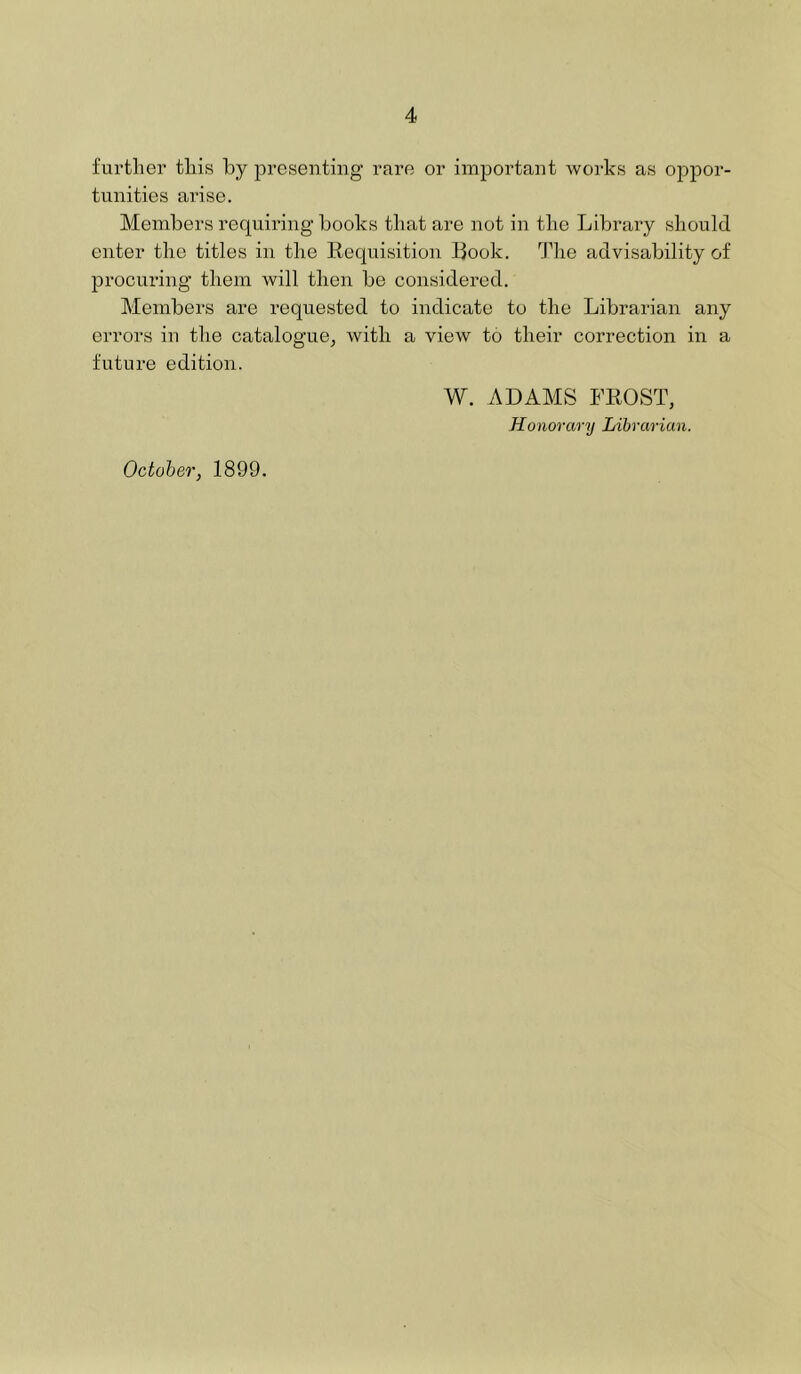 further this by presenting rare or important works as oppor- tunities arise. Members requiring books that are not in the Library should enter the titles in the Eequisition Book. The advisability of procuring them will then be considered. Members are requested to indicate to the Librarian any errors in the catalogue, with a view to their correction in a future edition. W. ADAMS FROST, Honorary Librarian. October, 1899.
