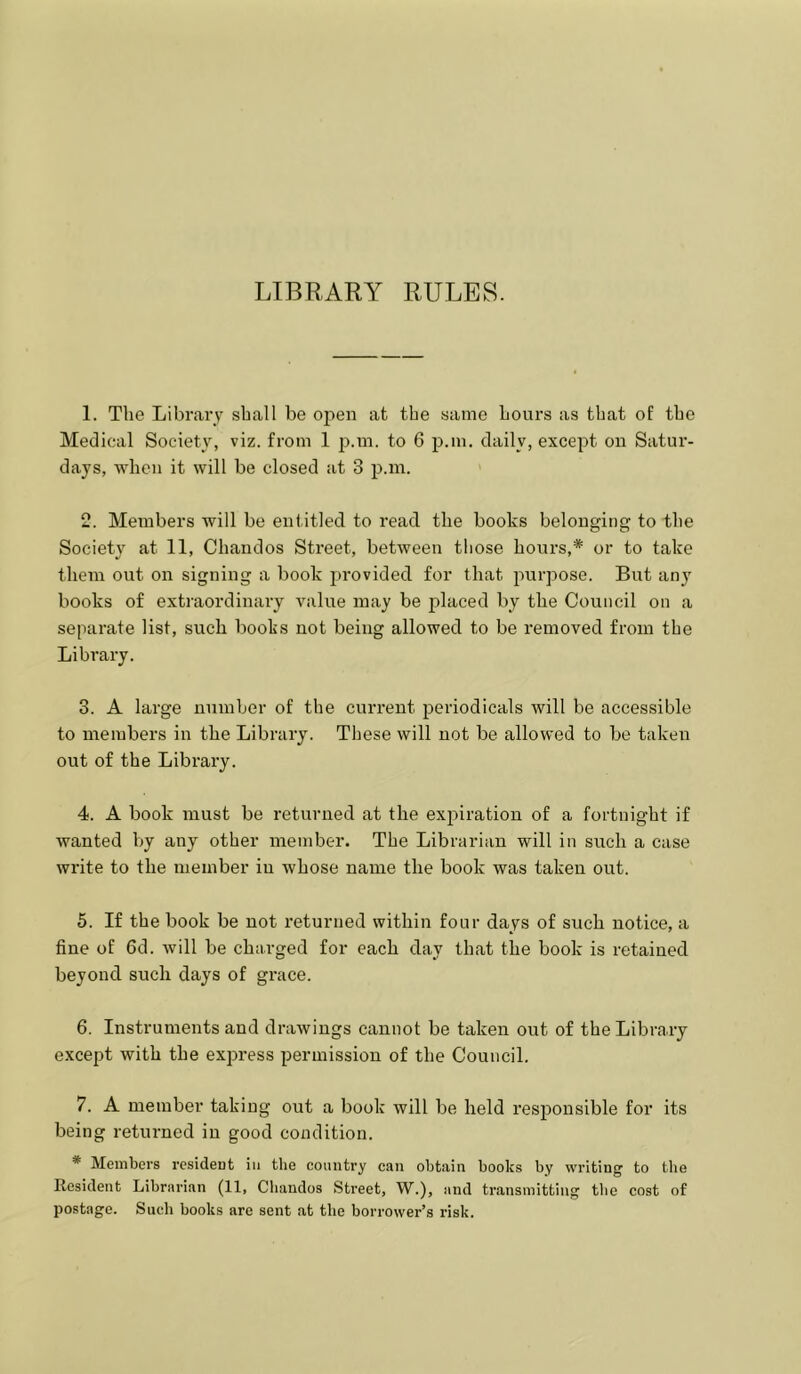 LIBRARY RULES. 1. The Library shall be open at the same Lours as that of the Medical Society, viz. from 1 j^.m. to 6 p.m. daily, except on Satur- days, when it will be closed at 3 p.m. 2. Members will be entitled to read the books belonging to the Society at 11, Chandos Street, between those hours,* or to take them out on signing a book provided for that purpose. But any books of extraordinary value may be placed by the Council on a separate list, such boohs not being allowed to be removed from the Library. 3. A large number of the current periodicals will be accessible to members in the Library. These will not be allowed to be taken out of the Library. 4. A book must be returned at the expiration of a fortnight if wanted by any other member. The Librarian will in such a case write to the member in whose name the book was taken out. 5. If the book be not returned within four days of such notice, a fine of 6d. will be cha.rged for each day that the book is retained beyond such days of grace. 6. Instruments and drawings cannot be taken out of the Library except with the express permission of the Council. 7. A member taking out a book will be held responsible for its being returned in good condition. * Members resident in the country can obtain books by writing to the Resident Librarian (11, Chandos Sti’eet, W.), and transmitting the cost of postage. Such books are sent at the borrower’s risk.