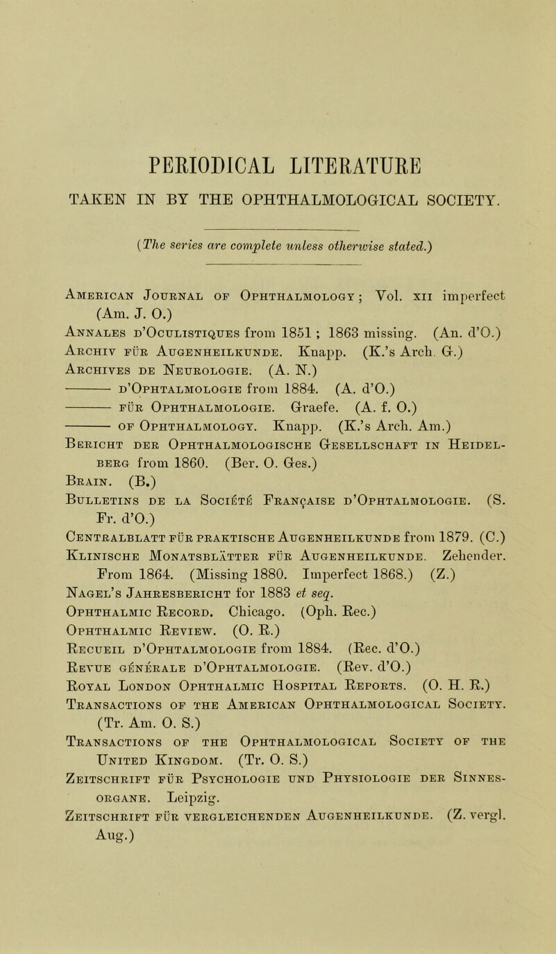 PERIODICAL LITERATURE TAKEN IN BY THE OPHTHALMOLOGICAL SOCIETY. {The series are complete unless otherwise stated.) American Journal of Ophthalmology; Vol. xii imperfect (Am. J. O.) Annales d’Oculistiques from 1851; 1863 missing. (An. d’O.) Archiv fur Augenheilkunde. Knapp. (K.’s Arch. G.) Archives de Neurologie. (A. N.) d’Ophtalmologie from 1884. (A. d’O.) FUR Ophthalmologie. Graefe. (A. f. O.) OF Ophthalmology. Knajip. (K.’s Arch. Am.) Bericht der Ophthalmologische Gesellschaft in Heidel- berg from 1860. (Ber. O. Ges.) Brain. (B.) Bulletins de la Societ:^ Fran^aise d’Ophtalmologie. (S. Fr. d’O.) Centralblatt fur praktische Augenheilkunde from 1879. (C.) Klinische Monatsblatter fur Augenheilkunde. Zehcnder. From 1864. (Missing 1880. Imperfect 1868.) (Z.) Nagel’s Jahresbericht for 1883 et seq. Ophthalmic Record. Chicago. (Oph. Eec.) Ophthalmic Review. (0. R.) Recueil d’Ophtalmologie from 1884. (Rec. d’O.) Revue g^nerale d’Ophtalmologie. (Rev. d’O.) Royal London Ophthalmic Hospital Reports. (O. H. R.) Transactions of the American Ophthalmological Society. (Tr. Am. O. S.) Transactions of the Ophthalmological Society of the United Kingdom. (Tr. O. S.) Zeitschrift fur Psychologie und Physiologie der Sinnes- ORGANE. Leipzig. Zeitschrift fur vergleichenden Augenheilkunde. (Z.vergl. Aug.)