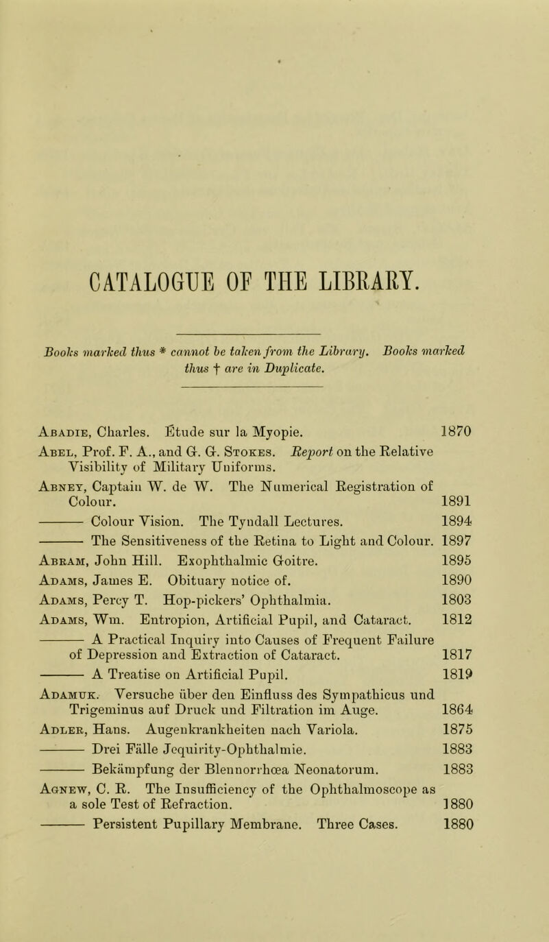 CATALOGUE OF THE LIBRARY. Boolcs marked thus * cannot he taken from the Library, Books marked thus t a,re in Duplicate. Abadie, Charles. Etude sur la Myopie. 1870 Abel, Prof. F. A., and G. G. Stokes. Report on the Relative Visibility of Military Uniforms. Abney, Caj^tain W. de W. The Numerical Registration of Colour. 1891 Colour Vision. The Tyndall Lectures. 1894 The Sensitiveness of the Retina to Light and Colour. 1897 Abeam, John Hill. Exophthalmic Goitre. 1895 Adams, James E. Obituary notice of. 1890 Adams, Percy T. Hop-pickers’ Ophthalmia. 1803 Adams, Wm. Entropion, Artificial Pupil, and Cataract. 1812 A Practical Inquiry into Causes of Frequent Failure of Depression and Extraction of Cataract. 1817 A Treatise on Artificial Pupil. 1819 Adamdk. Versuche fiber den Einfluss des Sympathicus und Trigeminus auf Druck und Filtration im Auge. 1864 Adlee, Hans. Augeukrankheiten nach Variola. 1875 Drei Fiille Jequirity-Ophthalmie. 1883 Bekilmpfung der Blennorrhcea Neonatorum. 1883 Agnew, C. R. The Insufficiency of the Ophthalmoscope as a sole Test of Refraction. 1880 Persistent Pupillary Membrane. Three Cases. 1880