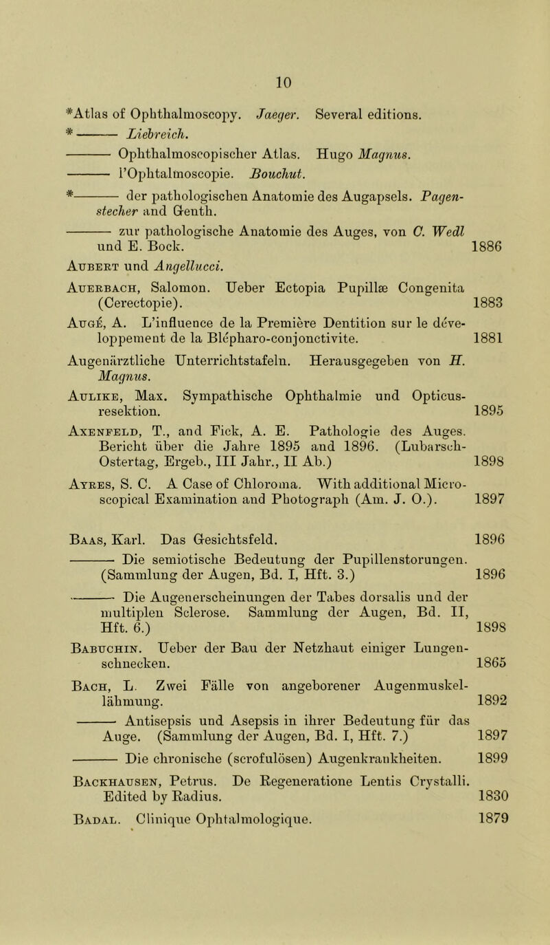 *Atlas of Ophthalmoscopy. Jaeger. Several editions. * Liebreich. Ophtlialmoscopisclier Atlas. Hugo Magnus. rOplitalmoscopie. JBouchut. * der pathologischen Anatomie des Augapsels. Pagen- stecher and Glenth. zur pathologisclie Anatomie des Auges, von C. Wedl und E. Bock. 1886 Aubert und Angellucci, Auerbach, Salomon. Ueber Ectopia Pupillae Congenita (Cerectopie). 1883 Auge, a. L’influenee de la Premiere Dentition sur le deve- loppemeut de la Blepharo-conjonctivite. 1881 Augenarztliche Unterriclitstafeln. Herausgegeben von H. Magnus. Aulike, Max. Sympatbische Opbtbalraie und Opticus- resektion. 1895 Axenfeld, T., and Pick, A. E. Patliologie des Auges. Bericht liber die Jabre 1895 and 1896. (Lubarscb- Ostertag, Ergeb., Ill Jabr., II Ab.) 1898 Ayres, S. C. A Case of Cbloroma. Witb additional Micro- scopical Examination and Photograph (Am. J. O.). 1897 Baas, Karl. Das Oesicbtsfeld. 1896 Die semiotiscbe Bedeutung der Pupillenstorungen. (Sammlung der Augen, Bd. I, Hft. 3.) 1896 Die Augenerscbeinungen der Tabes dorsalis und der nmltijAen Sclerose. Sammlung der Augen, Bd. II, Hft. 6.) 1898 Babuchin. Ueber der Bau der Netzbaut einiger Lungen- scbnecken. 1865 Bach, L. Zwei Fiille von angeborener Augenmuskel- liibmung. 1892 Antisepsis und Asepsis in ibrer Bedeutung fur das Auge. (Sammlung der Augen, Bd. I, Hft. 7.) 1897 Die cbroniscbe (scrofulosen) Augenkrankbeiten. 1899 Backhausen, Petrus. De Regeneratione Lentis Crystalli. Edited by Radius. 1830 Badal. Clinique Opbtalmologique. 1879