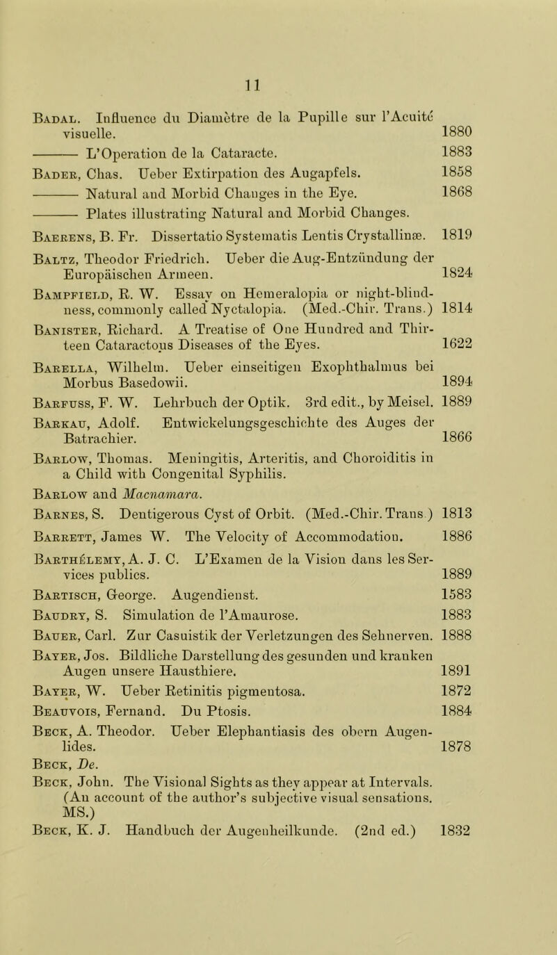 Badal. Influence du Diaiuetre de la Pupille sur I’Acuitc visuelle. 1880 L’Operation de la Cataracte. 1883 Bader, Clias. Ueber Extirpation des Augapfels. 1858 Natural and Morbid Cbanges in the Eye. 1868 Plates illustrating Natural and Morbid Changes. Barrens, B. Fr. Dissertatio Systeinatis Lentis Crjstallinge. 1819 Baltz, Theodor Friedrich. Ueber die Aug-Entziindung der Europiiischen Armeen. 1824 Bamppield, E. W. Essay on Hemeralopia or night-blind- ness, commonly called'Nyctalopia. (Med.-Chir. Trans.) 1814 Banister, Eichard. A Treatise of One Hundred and Thir- teen Cataractous Diseases of the Eyes. 1622 Barella, Wilhelm. Ueber einseitigen Exophthalmus bei Morbus Basedowii. 1894 Barfuss, F. W. Lehrbuch der Optik. 3rd edit., by Meisel. 1889 Barkaij, Adolf. Eutwickelungsgeschichte des Auges der Batrachier. 1866 Barlow, Thomas. Meningitis, Arteritis, and Choroiditis in a Child with Congenital Syphilis. Barlow and Macnamara. Barnes, S. Dentigerous Cyst of Orbit. (Med.-Chir. Trans ) 1813 Barrett, James W. The Velocity of Accommodation. 1886 Barth^lemy, A. J. C. L’Examen de la Vision dans les Ser- vices publics. 1889 Bartisch, Greorge. Augendienst. 1583 Batjdrt, S. Simulation de I’Amaurose. 1883 Bauer, Carl. Zur Casuistik der Verletzungen des Sehnerven. 1888 Bayer, Jos. Bildliche Darstellung des gesuuden und krauken Augen unsere Hausthiere. 1891 Bayer, W. Ueber Eetinitis pigmentosa. 1872 Beauvois, Fernand. Du Ptosis. 1884 Beck, A. Theodor. Ueber Elephantiasis des obcrn Augen- lides. ' 1878 Beck, De. Beck, John. The Visional Sights as they appear at Intervals. (An account of the author’s subjective visual sensations. MS.) Beck, K. J. Handbuch der Augenheilkunde. (2nd ed.) 1832