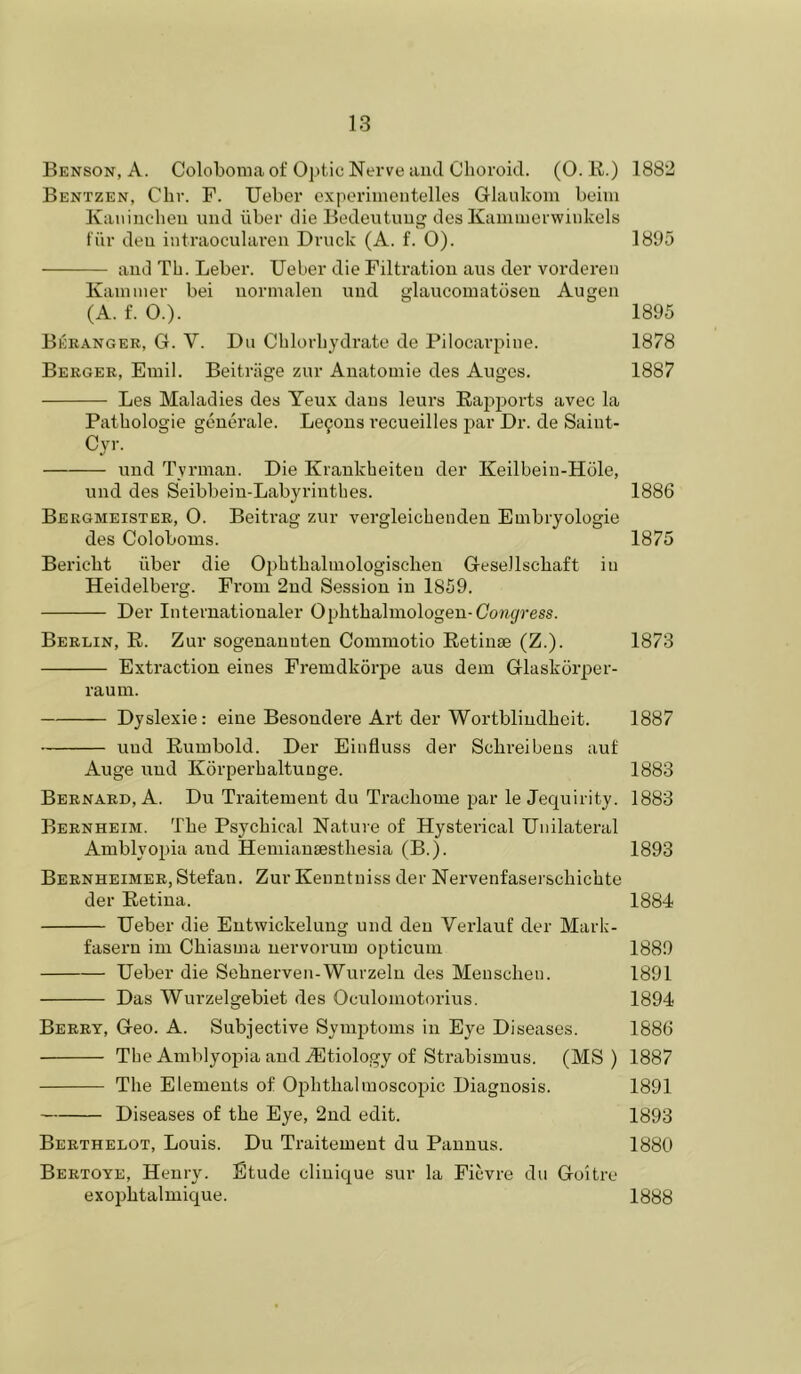 Benson, A. Coloboma of Optic Nerve and Choroid. (0. R.) 1882 Bentzen, Chr. F. Ueber cxperiinentelles Glaukom beini Kaiiinchen und iiber die Bedeutuug dos Kammerwiiikels fiir den intraocularcu Druck (A. f. 0). 1895 and Th. Leber. Ueber die Filtration aus der vorderen Kaniiiier bei uorinalen und glaucoinatoseu Augen (A. f. O.). 1895 Beranger, G. V. Du Cblorbydrate de Pilocarpine. 1878 Berger, Emil. Beitriige zur Aiiatomie des Auges. 1887 Les Maladies des Yeux dans leurs Rapports avec la Pathologie generale. Le90us recueilles par Dr. de Saiut- Cyr. und Tyrman. Die Kraukbeiteu der Keilbein-Hole, und des Seibbeiu-Labyrintbes. 1886 Bergmeister, 0. Beitrag zur vergleicbendeu Embryologie des Coloboms. 1875 Bericbt iiber die Opbtbaluiologiscben Gesellscbaft in Heidelberg. From 2nd Session in 1859. Der Interuationaler Ophtbalmologeu-(7o?i^ress. Berlin, R. Zur sogenauuten Commotio Retinae (Z.). 1873 Extraction eines Fremdkorpe aus dem Glaskorper- raum. Dyslexic: eine Besoudere Art der Wortblindbeit. 1887 und Rumbold. Der Einfluss der Scbreibens auf Auge und Korperbaltuuge. 1883 Bernard, A. Du Traitement du Tracbome par le Jequirity. 1883 Bernheim. The Psychical Nature of Hysterical Unilateral Amblyoina and Hemianaestbesia (B.). 1893 Bernheimer, Stefan. Zur Kenntuiss der Nervenfaserscbicbte der Retina. 1884 Ueber die Entwickelung und den Verlauf der Marb- fasern im Cbiasma nervorum opticum 1889 Ueber die Sebnerven-Wurzeln des Menscben. 1891 Das Wurzelgebiet des Oculoniotorius. 1894 Berry, Geo. A. Subjective Symjitoms in Eye Diseases. 1886 The Amblyopia and iEtiology of Strabismus. (MS) 1887 The Elements of Ophthalmoscopic Diagnosis. 1891 Diseases of the Eye, 2nd edit. 1893 Berthelot, Louis. Du Traitement du Panuus. 1880 Bertoye, Henry. Etude clinique sur la Ficvre du Goitre exopbtalmique. 1888