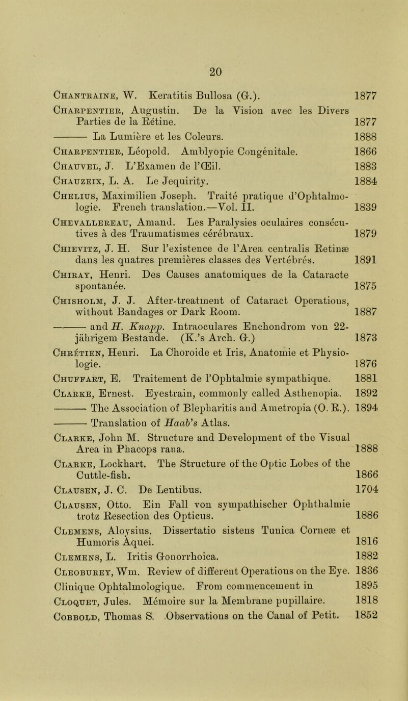 Chantraine, W. Keratitis Bullosa (G.). 1877 Charpentier, Augustiu. De la Vision avec les Divers Parties de la Eetine. 1877 La Lumiere et les Coleurs. 1888 Charpentier, Leopold. Amblyopie Congenitale. 1866 Chauvel, J. L’Examen de I’Qiiil. 1883 Chauzeix, L. a. Le Jequiritj. 1884 Chelius, Maximilien Joseph. Traite pratique d’Ophtalmo- logie. French translation.—Vol. II. 1839 Chevallereau, Ainand. Les Paralysies oculaires consccu- tives a des Traumatismes cei'ebi'aux. 1879 Chievitz, J. H. Sur I’existeuce de I’Area centralis Retinae dans les quatres premieres classes des Vertehres. 1891 Chirat, Henri. Des Causes anatomiques de la Cataracte sjiontanee. 1875 Chisholm, J. J. After-treatment of Cataract Opei'atious, without Bandages or Dark Room. 1887 and jff. Knapp. Intraoculares Enchondrom von 22- jilhrigem Bestande. (K.’s Arch. G.) 1873 Chretien, Henri. La Choroide et Iris, Anatomic et Physio- logic. 1876 Chupfart, E. Traitemeut de I’Ophtalmie syinpathique. 1881 Clarke, Ernest. Eyestrain, commonly called Asthenopia. 1892 The Association of Blepharitis and Ametropia (0. E.). 1894 Translation of Haab’s Atlas. Clarke, John M. Structure and Development of the Visual Area in Phacojis rana. 1888 Clarke, Lockhart. The Structure of the Optic Lobes of the Cuttle-fish. 1866 Clausen, J. C. De Leutibus. 1704 Clausen, Otto. Ein Fall von sympathischer Ophthalmie trotz Resection des Opticus. 1886 Clemens, Aloysius. Dissertatio sisteus Tunica Corneae et Humoris Aquei. 1816 Clemens, L. Iritis Gonorrhoica. 1882 Cleoburey, Win. Review of different Oiierations on the Eye. 1836 Clinique Ophtalinologique. From commencement in 1895 Cloquet, Jules. Memoire sur la Membrane pupillaire. 1818 CoBBOLD, Thomas S. Observations on the Canal of Petit. 1852