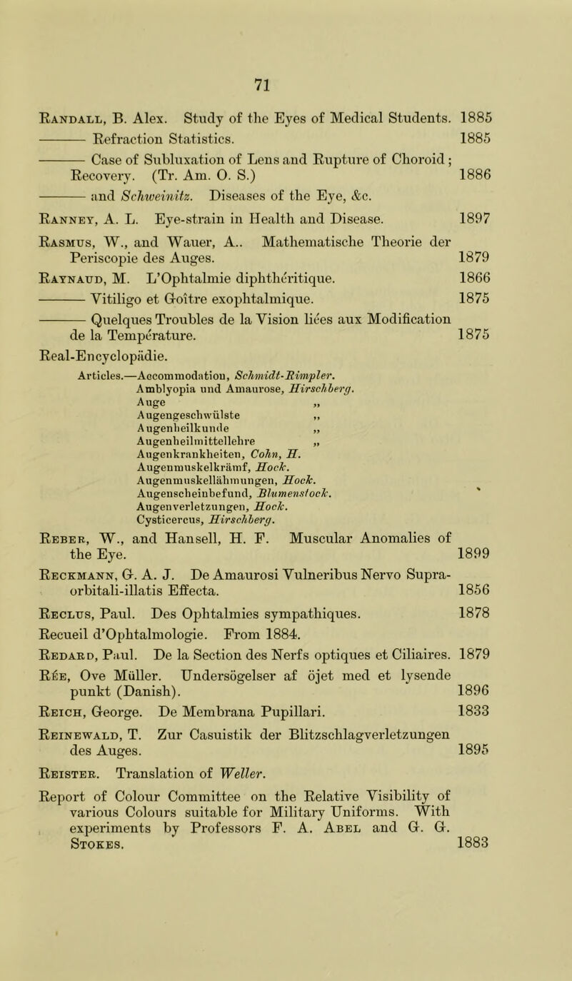 Kandall, B. Alex. Study of the Eyes of Medical Students. 1885 Refraction Statistics. 1885 Case of Subluxation of Lens and Rupture of Choroid; Recovery. (Tr. Am. O. S.) 1886 and Schweinitz. Diseases of the Eye, &c. Ranney, a. L. Eye-strain in Health and Disease. 1897 Rasmus, W., and Wauer, A.. Mathematische Theorie der Periscopie des Auges. 1879 Raynaud, M. L’Ophtalmie diphthcritique. 1866 Vitiligo et Groitre exophtalmique. 1875 Quelques Troubles de la Vision liees aux Modification de la Temperature. 1875 Real-Encyclopiidie. Articles.—Aocommodiitiou, Schmidt-Simpler. Amblyopia and Amaurose, Hirschherg. Auge „ Augengeschwiilste „ Augenbeilkunde „ Augenbeiliiiittellelire „ Augenkrankheiten, Cohn, H. Augenmuskelkramf, Hock. Augenmnskellabimingen, Hock. Augenscbeinbefund, Blumensfock. Augenverletzungen, Hock. Cysticercus, Hirschherg. Reber, W., and Hansell, H. F. Muscular Anomalies of the Eye. 1899 Reckmann, G. a. J. De Amaurosi Vulneribus Nervo Supra- orbitali-illatis Effecta. 1856 Reclus, Paul. Des Ophtalmies sympathiques. 1878 Recueil d’Ophtalmologie. From 1884. Redard, Paul. De la Section des Nerfs optiques et Ciliaires. 1879 R^e, Ove Muller. Undersogelser af ojet med et lysende punkt (Danish). 1896 Reich, George. De Membrana Pupillari. 1833 Reinewald, T. Zur Casuistik der Blitzschlagverletzungen des Auges. 1895 Reistee. Translation of Weller. Report of Colour Committee on the Relative Visibility of various Colours suitable for Military Uniforms. With experiments by Professors F. A. Abel and G. G. Stokes. 1883