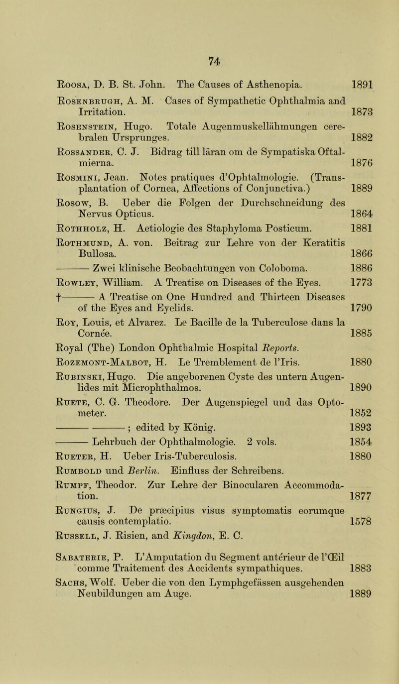 Roosa, D. B. St. John. The Causes of Asthenopia. 1891 Rosenbrugh, a. M. Cases of Sympathetic Ophthalmia and Irritation. 1873 Rosenstein, Hugo. Totale Augenmuslvelliihmungen cere- bralen Ursprunges. 1882 Rossander, C. J. Bidrag till lilran oni de Sympatisha Oftal- niierna. 1876 Rosmini, Jean. Notes pratiques d’Ophtalmologie. (Trans- plantation of Cornea, Affections of Conjunctiva.) 1889 Rosow, B. Ueber die Folgen der Durchschneidung des Nervus Opticus. 1864 Rothholz, H. Aetiologie des Staphyloma Posticum. 1881 Rothmund, A. von. Beitrag zur Lehre von der Keratitis Bullosa. 1866 Zwei Idinische Beobachtungen von Coloboma. 1886 Rowley, William. A Treatise on Diseases of the Eyes. 1773 t A Treatise on One Hundred and Thirteen Diseases of the Eyes and Eyelids. 1790 Roy, Louis, et Alvarez. Le Bacille de la Tuberculose dans la Cornee. 1885 Royal (The) London Ophthalmic Hospital Reports. Rozemont-Malbot, H. Le Tremblement de ITris. 1880 Rubinski, Hugo. Die angeborenen Cyste des untern Augen- lides mit Microphthalmos. 1890 Ruete, C. Gr. Theodore. Der Augenspiegel uud das Opto- meter. 1852 ; edited by Konig. 1893 Lehrbuch der Ophthalmologie. 2 vols. 1854 Rueter, H. Ueber Iris-Tuberculosis. 1880 Rumbold und Berlin. Einfluss der Schreibens. Rumpp, Theodor. Zur Lehre der Binocularen Accommoda- tion. 1877 Rungius, J. De prtecipius visus symptomatis eorainque causis contemplatio. 1578 Russell, J. Risien, and Kingdon, E. C. Sabaterie, P. L’Amputation du Segment anterieiir de I’CEil comme Traitement des Accidents sympathiques. 1883 Sachs, Wolf. Ueber die von den Lymphgefiissen ausgehenden Neubildungen am Auge. 1889