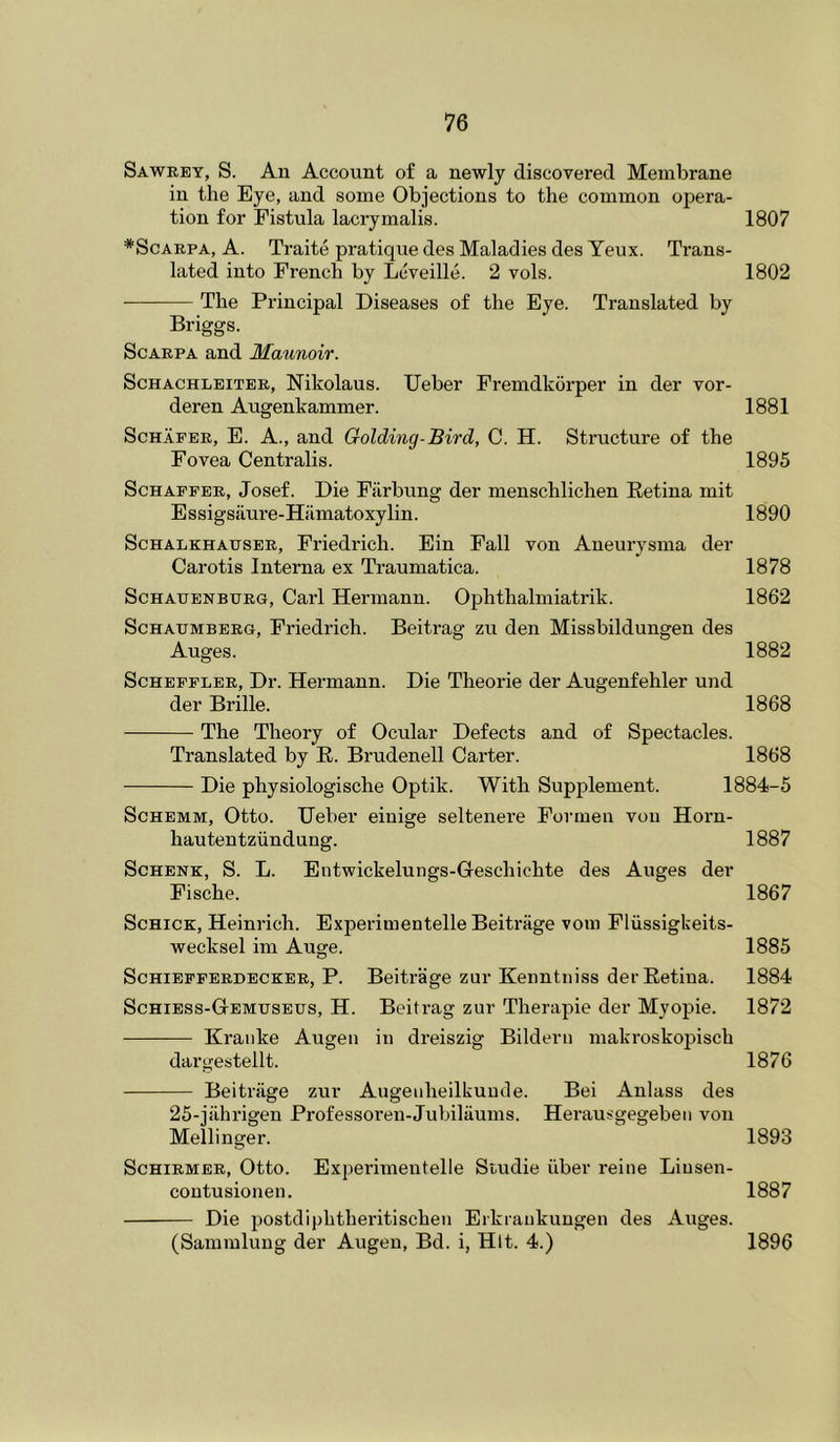 Sawrey, S. An Account of a newly discovered Membrane in the Eye, and some Objections to the common opera- tion for Fistula lacrymalis. 1807 *ScAEPA, A. Traite pratique des Maladies des Yeux. Trans- lated into French by Lcveille. 2 vols. 1802 The Principal Diseases of the Eye. Translated by Briggs. Scarpa and Maunoir. ScHACHLEiTER, Nilvolaus. Ucber Fremdkorper in der vor- deren Augenkammer. 1881 Schafer, E. A., and Golding-Bird, C. H. Structure of the Fovea Centralis. 1895 Schaffer, Josef. Die Fiirbung der menschlichen Eetina mit Essigsiiure-Hiimatoxylin. 1890 ScHALKHAusER, Friedi'ich. Ein Fall von Aneurysma der Carotis Interna ex Traumatica. 1878 ScHAUENBURG, Carl Hermann. Ophthalmiatrik. 1862 ScHAUMBERG, Fricdi’ich. Beitrag zu den Missbildungen des Auges. 1882 ScHEFFLER, Dr. Hermann. Die Theorie der Augenfehler und der Brille. 1868 The Theory of Ocular Defects and of Spectacles. Translated by E. Brudenell Carter. 1868 Die physiologische Optik. With Supplement. 1884-5 ScHEMM, Otto. TJeber einige seltenere Formen von Horn- hautentziindung. 1887 Schenk, S. L. Entwickelungs-Geschichte des Auges der Fische. 1867 Schick, Heinrich. Experimentelle Beitriige vora Fliissigkeits- wecksel im Auge. 1885 ScHiEFFERDECKER, P. Beitrage zur Kcnntiiiss der Eetiua. 1884 Schiess-GtEMtjseus, H. Beitrag zur Therapie der Myopie. 1872 Kranke Augen in dreiszig Bilderu makroskopisch dargestellt. 1876 Beitrage zur Augeiiheilkuucle. Bei Anlass des 25-jahrigen Professoren-Jubilaums. Herausgegebeii von Mellinger. 1893 Schirmer, Otto. Experimentelle Studie iiber reine Liusen- coutusionen. 1887 Die postdiphtheritischeu Erkrankungen des Auges. (Sammlung der Augen, Bd. i, Hit. 4.) 1896