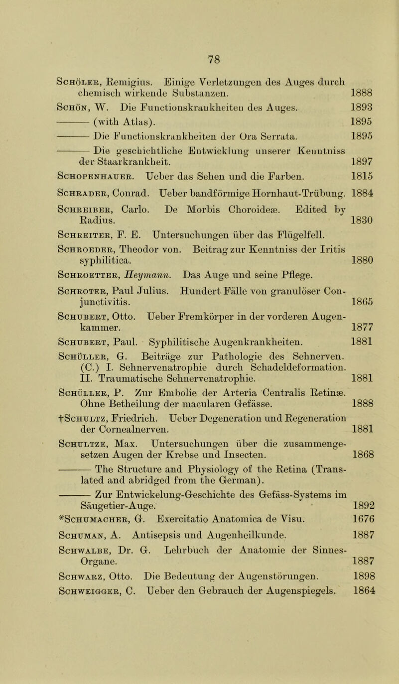 ScHOLEB, Remijirius. Eiiiige Verletzuiigeu des Auges durch cliemisoli wirkeiide Substauzen. 1888 ScHON, W. Die Functionski’auklieiteii des Auges. 1893 (with Atlas). 1895 Die Fuuctionskraiikheiteu der Ora Serrata. 1895 Die gescbiehtliebe Eiitwickluug unsei'er Keiiutiiiss der Staarkrankheit. 1897 Schopenhauer. Ueber das Sehen uud die Farbeu. 1815 Schrader, Conrad. Ueber baudfcirmige Horuhaut-Triibung. 1884 ScHREiBER, Carlo. De Moi’bis Clioroidea3. Edited by Radius. 1830 ScHREiTER, F. E. Untersuchuugen iiber das I’liigelfell. ScHBOEDER, Tlieodor von. Beitrag zur Keuutniss der Ii’itis syphilitica. 1880 ScHBOETTEB, Heymann. Das Auge und seine Pflege. ScHROTER, Paul Julius. Hundert Fiille von granuloser Con- junctivitis. 1865 Schubert, Otto. Ueber Fremkorper in der vorderen Augen- kammer. 1877 Schubert, Paul. Syphilitische Augenkrankheiteu. 1881 Schuller, G. Beitrilge zur Pathologic des Sehnerven. (C.) I. Sehnervenatrophie durch Schadeldeformation. II. Traumatische Sehnervenatrophie. 1881 Schuller, P. Zur Embolie der Arteria Centralis Retinae. Ohne Betheilung der niacularen Gefiisse. 1888 tSchultz, Friedrich. Ueber Degeneration und Regeneration der Cornealnerven. 1881 ScHULTZE, Max. Untersuchungen iiber die zusammenge- setzen Augen der Krebse und Insecten. 1868 The Structure and Physiology of the Retina (Trans- lated and abridged from the German). Zur Entwickelung-Geschichte des Gefiiss-Systems im Silugetier-Auge. 1892 *ScHUMACHEB, G. Exei’citatio Anatoinica de Visu. 1676 ScHUMAN, A. Antisepsis und Augenheilkunde. 1887 Schwalbe, Dr. G. Lehrbuch der Anatomic der Sinues- Orgaue. 1887 Schwarz, Otto. Die Bedeutung der Augenstorungen. 1898 ScHWEiOGER, C. Ueber den Gebrauch der Augenspiegels. 1864