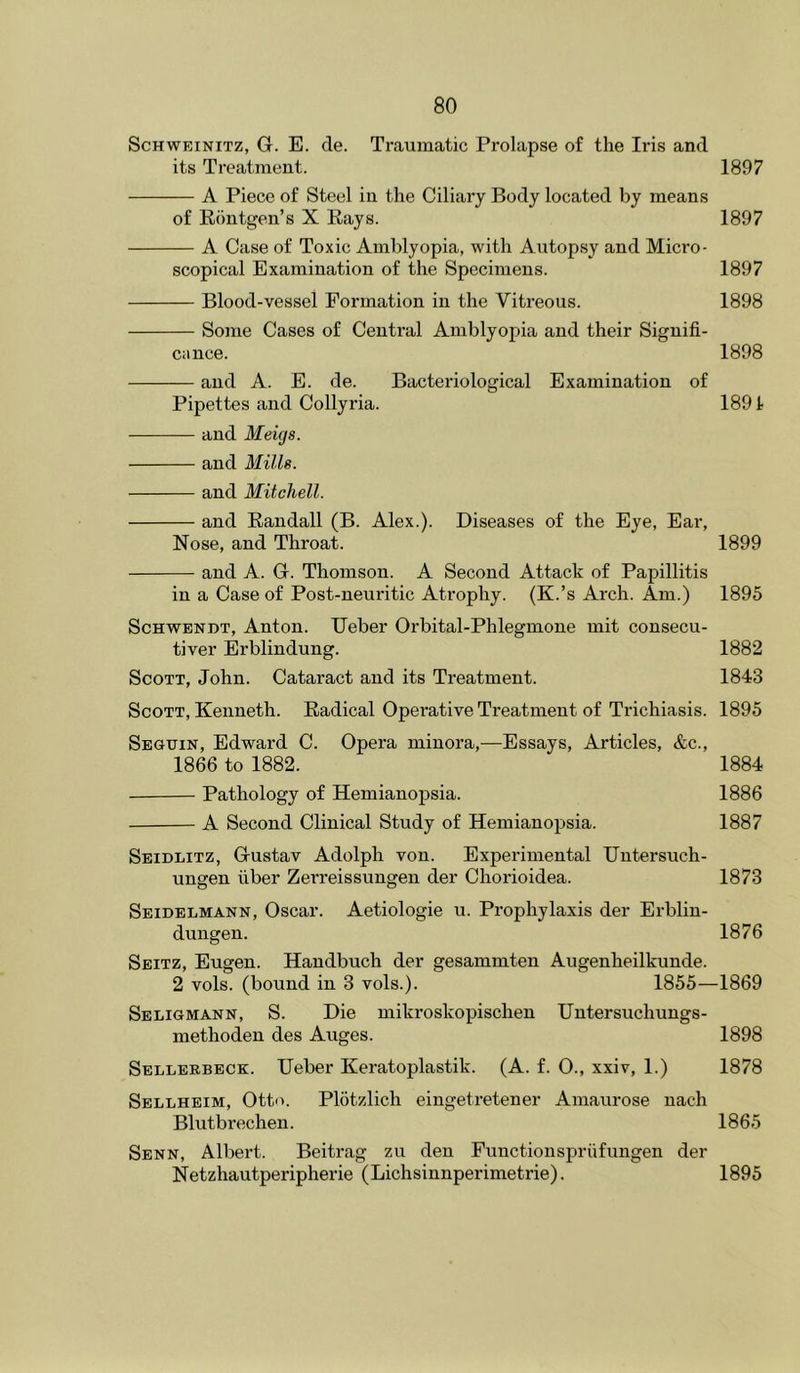 ScHWEiNiTz, G. E. de. Traumatic Prolapse of the Iris and its Treatment. 1897 A Piece of Steel in the Ciliary Body located by means of Riintgen’s X Rays. 1897 A Case of Toxic Amblyopia, with Autopsy and Micro- scopical Examination of the Specimens. 1897 Blood-vessel Formation in the Vitreous. 1898 Some Cases of Central Amblyopia and their Signifi- cance. 1898 and A. E. de. Bacteriological Examination of Pipettes and Collyria. 1891 and Meigs. and Mills. and Mitchell. and Randall (B. Alex.). Diseases of the Eye, Ear, Nose, and Throat. 1899 and A. G. Thomson. A Second Attack of Papillitis in a Case of Post-neuritic Atrophy. (K.’s Arch. Am.) 1895 ScHWENDT, Anton. Ueber Orbital-Phlegmone mit consecu- tiver Erblindung. 1882 Scott, John. Cataract and its Treatment. 1843 Scott, Kenneth. Radical Operative Treatment of Trichiasis. 1895 Seguin, Edward C. Opera minora,—Essays, Articles, &c., 1866 to 1882. 1884 Pathology of Hemianoj)sia. 1886 A Second Clinical Study of Hemianopsia. 1887 Seidlitz, Gustav Adolph von. Experimental Untersuch- ungen fiber Zerreissungen der Chorioidea. 1873 Seidelmann, Oscar. Aetiologie u. Prophylaxis der Erblin- dungen. 1876 Seitz, Eugen. Handbuch der gesammten Augenheilkunde. 2 vols. (bound in 3 vols.). 1855—1869 Seligmann, S. Die mikroskopischen Untersuchungs- methoden des Auges. 1898 Seelerbeck. Ueber Keratoplastik. (A. f. 0., xxiv, 1.) 1878 Sellheim, Otto. Plotzlich eingetretener Amaurose nach Blutbrechen. 1865 Senn, Albert. Beitrag zu den Functionspriifungen der Netzhautperipherie (Lichsinnperimetrie). 1895