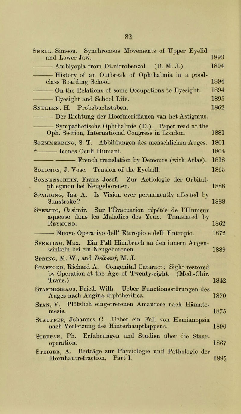 Snell, Simeon. Synchronous Movements of Upper Eyelid and Lower Jaw. 1893 Amblyopia from Di-nitrobenzol. (B. M. J.) 1894 History of an Outbreak of Ophthalmia in a good- class Boarding School. 1894 On the Relations of some Occupations to Eyesight. 1894 Eyesight and School Life. 1895 Snellen, H. Probebuchstaben. 1862 Her Richtung der Hoofmeridianen van het Astigmus. ——— Sympathetische Ophthalmic (U.). Paper read at the Oph. Section, International Congress in London. 1881 SoEMMERRiNG, S. T. Abbildungeu des menschlichen Auges. 1801 * leones Oculi Humani. 1804 French translation by Demours (with Atlas). 1818 Solomon, J. Vose. Tension of the Eyeball. 1865 SoNNENSCHEiN, Franz Josef. Zur Aetiologie der Orbital- phlegmon bei Neugeborenen. 1888 Spalding, Jas. A. Is Vision ever permanently affected by Sunstroke ? 1888 Sperino, Casimir. Sur I’Uvacuation repetee de I’Humeur aqueuse dans les Maladies des Yeux. Translated by Reymond. 1862 Nuovo Operative dell’ Ettropio e dell’ Entropio. 1872 Sperling, Max. Ein Fall Hirnbruch an den innern Augen- winkeln bei ein Neugeborenen. 1889 Spring, M. W., and Belhoeuf, M. J. Stafford, Richard A. Congenital Cataract; Sight restored by Operation at the Age of Twenty-eight. (Med.-Chir. Trans.) 1842 Stammeshaus, Fried. Wilh. Ueber Functionsstorungen des Auges nach Angina diphtheritica. 1870 Stan, V. Plotzlich eingetretenen Amaurose nach Hiimate- mesis. 1875 Stauffer, Johannes C. Ueber ein Fall von Hemianopsia nach Verletzung des Hinterhauptlappens. 1890 Steffan, Ph. Erfahrungen und Studien iiber die Staar- operation. 1867 Steiger, A. Beitriige zur Physiologie und Pathologic der Hornhautrefraction. Part 1. 1895