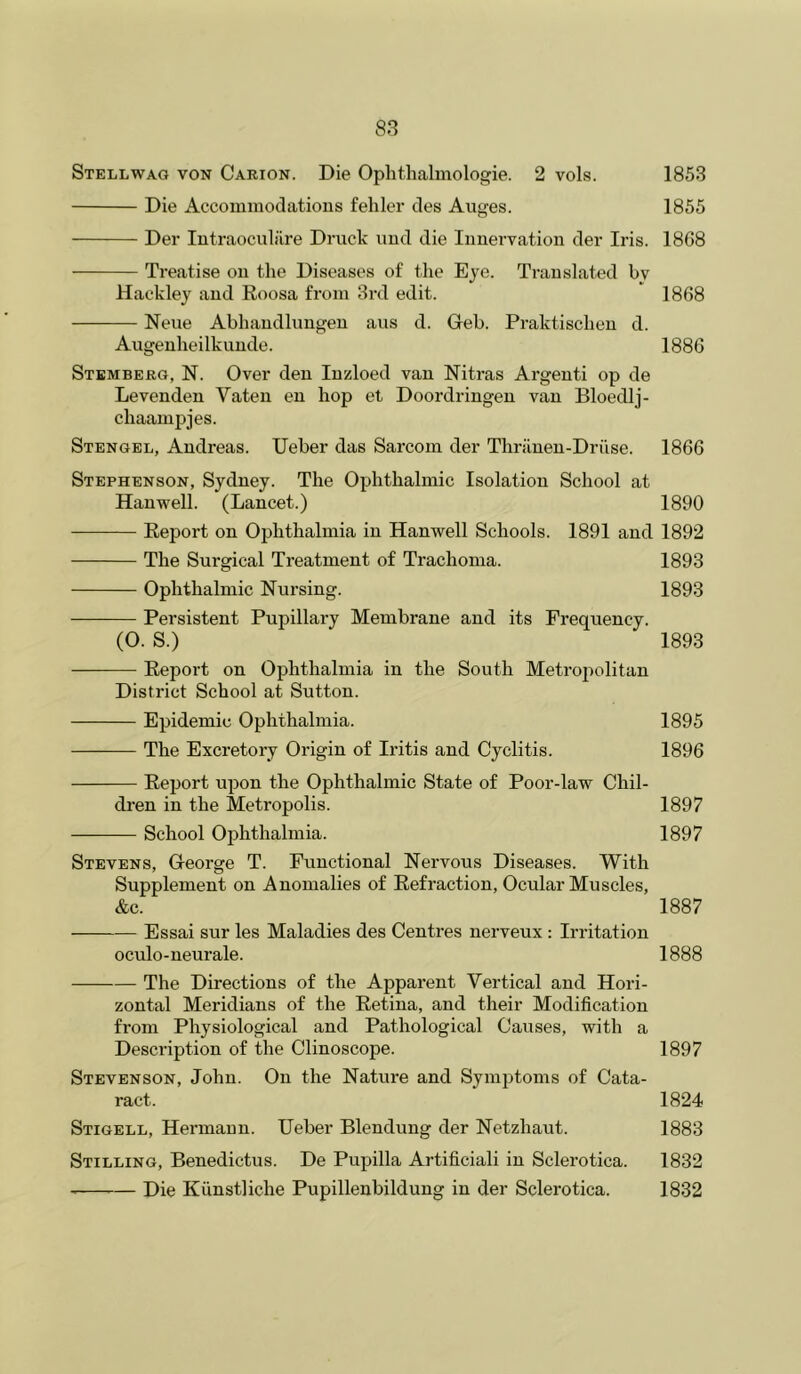 Stellwag von Carion. Die Ophtlialinologie. 2 vols. 1853 Die Accommodations fehler des Auges. 1855 Der lutraoculilre Druck imd die Innervation der Iris. 18G8 Treatise on the Diseases of the Eye. Ti-anslated by Hackley and Roosa from 3rd edit. 1868 Nene Abhandlungen aiis d. Geb. Praktischen d. Augenheilkunde. 1886 Stbmberg, N. Over den Inzloed van Nitras Argenti op de Levenden Vaten en hop et Doordringen van Bloedlj- chaamjjjes. Stengel, Andreas. Ueber das Sarcom der Thrilnen-Driise. 1866 Stephenson, Sydney. The Ophthalmic Isolation School at Han well. (Lancet.) 1890 Report on Ophthalmia in Hanwell Schools. 1891 and 1892 The Surgical Treatment of Trachoma. 1893 Ophthalmic Nursing. 1893 Persistent Pupillary Membrane and its Frequency. (O. S.) 1893 — Report on Ophthalmia in the South Metrojmlitan District School at Sutton. Epidemic Ophthalmia. 1895 The Excretory Origin of Iritis and Cyclitis. 1896 Report upon the Ophthalmic State of Poor-law Chil- dren in the Metropolis. 1897 School Ophthalmia. 1897 Stevens, George T. Functional Nervous Diseases. With Supplement on Anomalies of Redaction, Ocular Muscles, &c. 1887 Essai sur les Maladies des Centres nerveux : Irritation oculo-neurale. 1888 The Directions of the Apparent Vertical and Hori- zontal Meridians of the Retina, and their Modification from Physiological and Pathological Causes, with a Description of the Clinoscope. 1897 Stevenson, John. On the Nature and Symptoms of Cata- ract. 1824 Stigell, Hermann. Ueber Blendung der Netzhaut. 1883 Stilling, Benedictus. De Pupilla Artificiali in Sclerotica. 1832 — Die Kunstliche Pupillenbildung in der Sclerotica. 1832