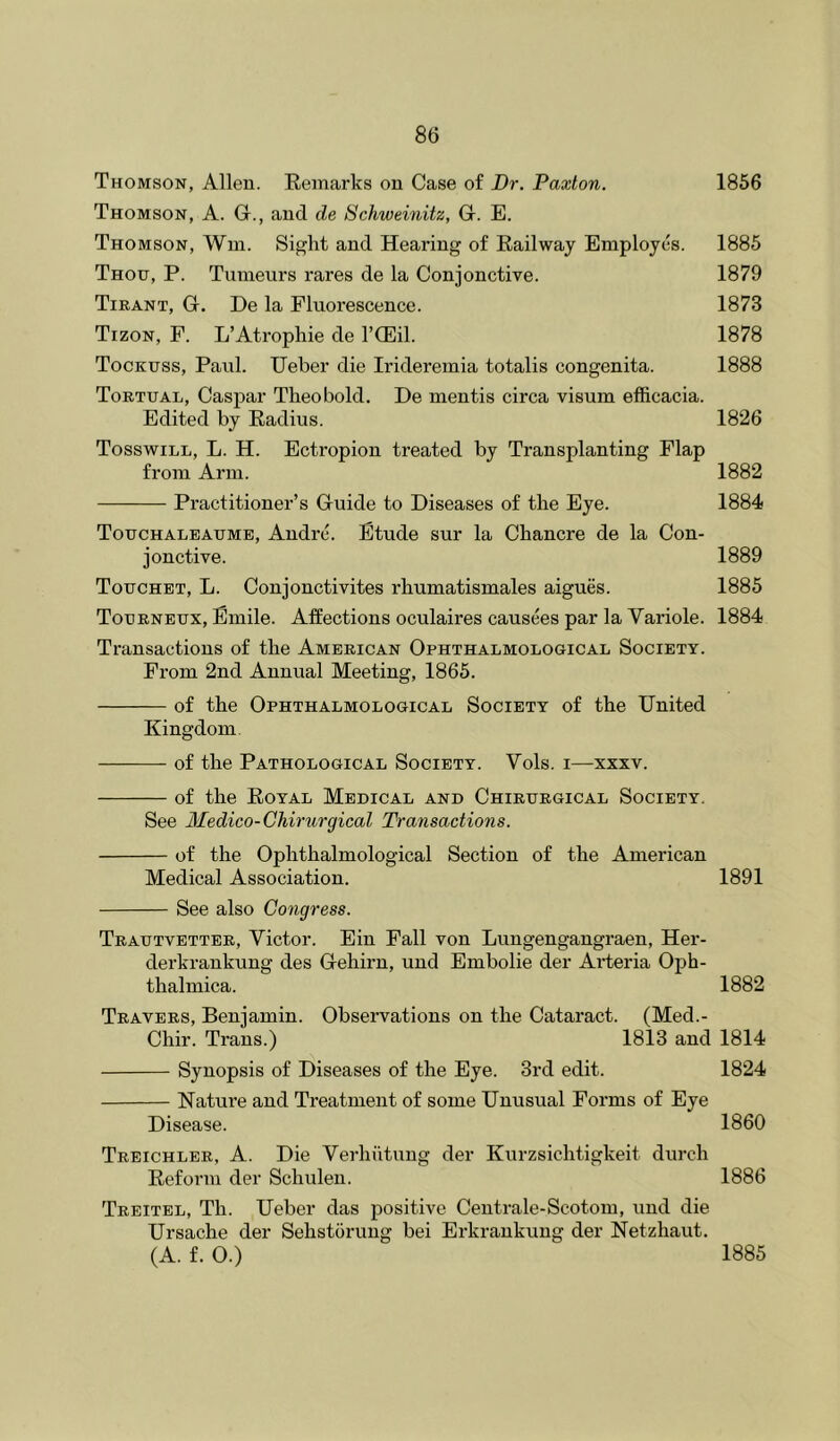 Thomson, Allen. Remarks on Case of Dr. Paxton. 1856 Thomson, A. G., and de Schweinitz, G. E. Thomson, Win. Sight and Hearing of Railway Employes. 1885 Thou, P. Tumeurs rares de la Conjonctive. 1879 Tirant, G. De la Fluorescence. 1873 Tizon, F. L’Atrophie de I’CEil. 1878 Tockuss, Paul. TJeber die Irideremia totalis congenita. 1888 Tortual, Caspar Theobold. De mentis circa visum efficacia. Edited by Radius. 1826 Tosswill, L. H. Ectropion treated by Transplanting Flap from Arm. 1882 Practitioner’s Guide to Diseases of the Eye. 1884 Touchaleaume, Andre. Etude sur la Chancre de la Con- jonctive. 1889 Touchet, L. Conjonctivites rhumatismales aigues. 1885 Tourneux, Emile. Affections oculaires causees par la Variole. 1884 Transactions of the American Ophthalmological Society. From 2nd Annual Meeting, 1865. of the Ophthalmological Society of the United Kingdom. of the Pathological Society. Vols. i—xxxv. of the Royal Medical and Chirurgical Society. See Medico-Chirurgical Transactions. of the Ophthalmological Section of the American Medical Association. 1891 See also Congress. Trautvetter, Victor. Ein Fall von Lungengangraen, Her- derkrankung des Gehirn, und Embolie der Arteria Oph- thalmica. 1882 Travers, Benjamin. Observations on the Cataract. (Med.- Chir. Trans.) 1813 and 1814 Synopsis of Diseases of the Eye. 3rd edit. 1824 Nature and Treatment of some Unusual Forms of Eye Disease. 1860 Treichler, a. Die Verhiitung der Kurzsichtigkeit durch Reform der Schulen. 1886 Treitel, Th. Ueber das positive Centrale-Scotom, und die Ursache der Sehstorung bei Erkrankung der Netzhaut. (A. f. 0.) 1885