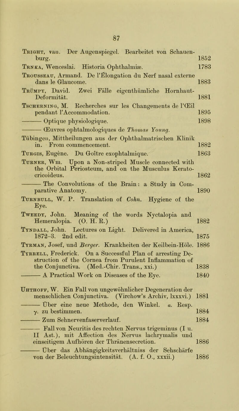 Tright, van. Der Augeiispiegel. Bearbeitet von Sclianeu- burg. 1852 Trnka, Wenceslai. Historia Oplithalmiae. 1783 Trousseau, Armantl. De I’Blongatiou du Nerf nasal externe dans le Glaucome. 1883 Trumpy, David. Zwei Fillle eigentbiimliche Hornhaut- Deforinitiit. 1881 Tschernino, M. Recherches sur les Changements de I’CEil pendant I’Accoinmodation. 1895 Optique physiologique. 1898 —• (Euvi’es ophtalmologiques de Thomas Yoiioig. Tubingen, Mittheihingen aus der Opbtlialmatriscben Klinik in. From commencement. 1882 Turgis, Eugene. Du Goitre exoplitalmique. 1863 Turner, Wui. Upon a Non-striped Muscle connected with the Orbital Periosteum, and on the Musculus Kerato- cricoideus. 1862 The Convolutions of the Brain: a Study in Com- parative Anatomy. 1890 Turnbull, W. P. Translation of Cohn. Hygiene of the Eye. Tweedy, John. Meaning of the words Nyctalopia and Hemeralopia. (O. H. R.) 1882 Tyndall, John. Lectures on Light. Delivered in America, 1872-3. 2nd edit. 1875 Tyrman, Josef, und Berger. Krankheiten der Keilbein-Hole. 1886 Tyrrell, Frederick. On a Successful Plan of arresting De- struction of the Cornea from Purulent Inflammation of the Conjunctiva. (Med.-Chir. Trans., xxi.) 1838 A Practical Work on Diseases of the Eye. 1840 Uhthopf, W. Ein Pall von ungewohnlicher Degeneration der menschlichen Conjunctiva. (Virchow’s Archiv, Ixxxvi.) 1881 Uber eine neue Methode, den Winkel. a. Resp. y. zu bestimmen. 1884 Zum Sehnervenfaserverlauf. 1884 Pall von Neuritis des rechten Nervus trigeminus (I u. II Ast.), mit Affection des Nervus lachrymalis und einseitigem Aufhoren der Thranensecretion. 1886 Uber das Abhangigkeitsverhiiltniss der Sehschiirfe von der Beleuchtungsintensitiit. (A. f. 0., xxxii.) 1886