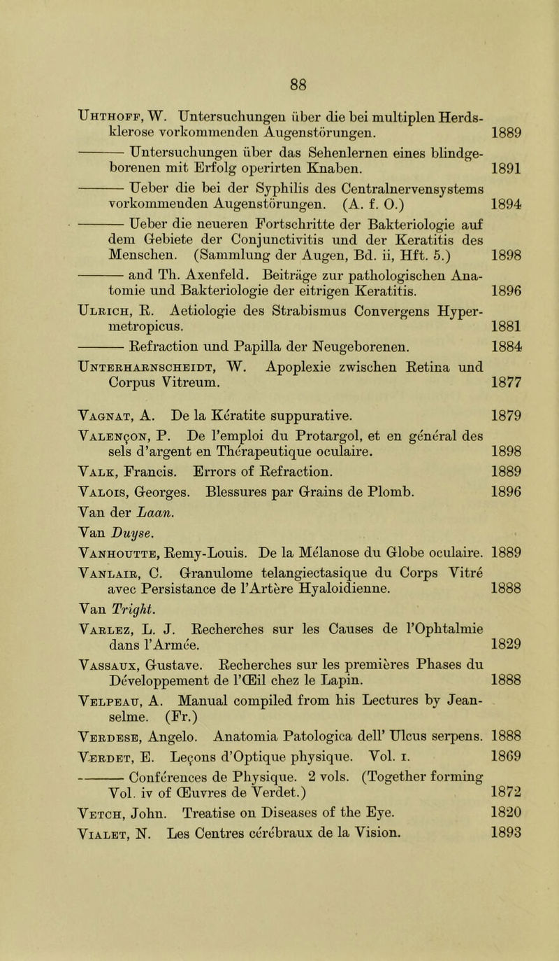 Uhthoff, W. Untersuchungeu fiber die bei niultiplen Herds- klerose vorkommeuden Augenstbrungen. 1889 Untersuchungen iiber das Sehenlernen eines blindge- boreueu mit Erfolg operirten Knaben. 1891 Ueber die bei der Syphilis des Centralnervensystems vorkommeuden Augenstbrungen. (A. £. O.) 1894 Ueber die neueren Fortschritte der Bakteriologie auf dem Gebiete der Conjunctivitis und der Keratitis des Menschen. (Sammlung der Augen, Bd. ii, Hft. 6.) 1898 and Th. Axenfeld. Beitriige zur pathologischen Ana- tomic und Bakteriologie der eitrigen Keratitis. 1896 Ulrich, E,. Aetiologie des Strabismus Convergens Hyper- metropicus. 1881 Refraction und Papilla der Neugeborenen. 1884 Unterharnscheidt, W. Apoplexie zwischen Retina und Corpus Vitreum. 1877 Vagnat, a. De la Keratite suppurative. 1879 Valen^on, P. De I’emploi du Protargol, et en general des sels d’argent en Therapeutique oculaire. 1898 Vale, Francis. Errors of Refraction. 1889 Valois, Georges. Blessures par Grains de Plomb. 1896 Van der Laan. Van Duyse. Vanhoutte, Remy-Louis. De la Melanose du Globe oculaire. 1889 Vanlair, C. Granulome telangiectasique du Corps Vitre avec Persistance de I’Artere Hyaloidienne. 1888 Van Tright. Varlez, L. J. Eecherches sur les Causes de I’Ophtalmie dans I’Armee. 1829 Vassaux, Gustave. Recherches sur les premieres Phases du Developpement de I’CEil chez le Lapin. 1888 Velpeau, A. Manual compiled from his Lectures by Jean- selme. (Fr.) Verdese, Angelo. Anatomia Patologica dell’ Ulcus serpens. 1888 Verdet, E. Lemons d’Optique physique. Vol. i. 1869 Conferences de Physique. 2 vols. (Together forming Vol. iv of CEuvres de Verdet.) 1872 Vetch, John. Treatise on Diseases of the Eye. 1820 ViALET, N. Les Centres cerebraux de la Vision. 1893