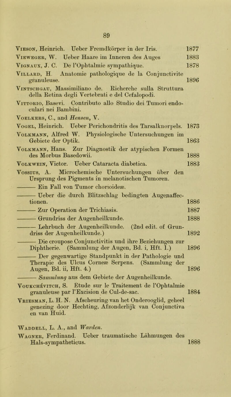 ViESON, Heinrich. Uebcr Fremdkorper in tier Iris. 1877 ViBWEGER, W. Ueber Haiu'e iin Inneren ties Anges 1883 ViGNAUx, J. C. De rOphtalmie sympathique. 1878 ViLLARD, H. Anatoniie pathologiqne de la Conjiinctivite granuleuse. 1896 ViNTSCHGAU, Massiiniliano de. Richerche sulla Struttura della Retina degli Vertebrati e del Cefalopodi. Vittorio, Basevi. Contributo alio Studio dei Tuinori endo- culari nei Bambini. VoELKERS, C., and Hensen, V. Vogel, Heinrich. Ueber Perichondritis des Tarsalknor])els. 1873 VoLKMANN, Alfred W. Physiologische Untersuchungen im Gebiete tier Optik. 1863 VoLKMANN, Hans. Zur Diagnostik der atypischen Formen des Morbus Basedowii. 1888 VoLKWEiN, Victor. Ueber Cataracta diabetica. 1883 Vossius, A. Microchemische Untersuchungen iiber den Ursprung des Pigments in melanotischen Tumoren. Ein Fall von Tumor chonoideae. Ueber die durch Blitzschlag bedingten Augenaffec- tionen. 1886 Zur Operation der Trichiasis. 1887 Grundriss der Augenheilkunde. 1888 Lehrbuch der Augenheilkunde. (2nd edit, of Grun- driss der Augenheilkunde.) 1892 Die croupose Conjunctivitis und ihre Beziehungen zur Diphtheric. (Sammlung der Augen, Bd. i, Hft. 1.) 1896 Der gegenwartige Standpunkt in der Pathologie und Therapie des Ulcus Cornese Serpens. (Sammlung der Augen, Bd. ii, Hft. 4.) 1896 Sammlung aus dem Gebiete der Augenheilkunde. VouKCH^viTCH, S. Etude sur le Traitement de I’Ophtalmie granuleuse par I’Excision de Cul-de-sac. 1884 Vriesman, L. H. N. Afscheuring. van het Onderooglid, geheel genezing door Hechting, Afzonderlijk van Conjunctiva en van Huid. Waddell, L. A., and Warden. Wagner, Ferdinand. Ueber traumatische Liihmungen des Hals-sympatheticus. 1888
