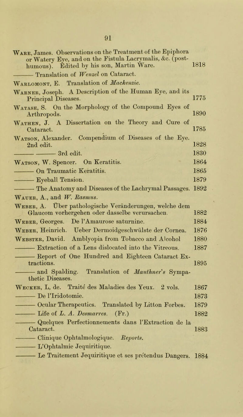 Wabe, James. Observations on the Treatment of the Epiphora or Watery Eye, ami on the Fistula Lacrymalis, &c. (])ost- humons). Edited by his son, Martin Ware. 1818 'rranslation of Wenzel on Cataract. Wablomont, E. Translation of Mackenzie. Wabneb, Joseph. A Description of the Human Eye, and its Principal Diseases. 1775 Watase, S. On the Morphology of the Compound Eyes of Arthropods. 1890 Wathen, J. a Dissertation on the Theory and Cure of Cataract. 1785 AVatson, Alexander. Compendium of Diseases of the Eye. 2ud edit. 1828 3i’d edit. 1830 Watson, W. Spencer. On Keratitis. 1864 On Traumatic Keratitis. 1865 Eyeball Tension. 1879 The Anatomy and Diseases of the Lachrymal Passages. 1892 Waueb, a., and W. Rasmus. AVebeb, a. tlber pathologische Veriinderungen, welche dem Griaucom vorhergehen oder dasselbe verursachen. 1882 Webeb, Georges. De I’Amaurose saturnine. 1884 Webeb, Heinrich. Ueber Dermoidgeschwiilste der Cornea. 1876 Websteb, David. Amblyopia from Tobacco and Alcohol 1880 Extraction of a Lens dislocated into the Vitreous. 1887 Report of One Hundred and Eighteen Cataract Ex- tractions. 1895 and Spalding. Translation of Mauthner’s Sympa- thetic Diseases. Weckeb, L, de. Traite des Maladies des Yeux. 2 vols. 1867 De ITridotomie. 1873 Ocnlar Therapeutics. Translated by Litton Forbes. 1879 Life of L. A. Besmarres. (Fr.) 1882 Quelques Perfectionnements dans I’Extraction de la Cataract. 1883 Clinique Ophtalmologique. Reports. L’Ophtalmie Jequiritique. Le Traitement Jequiritique et ses pretendus Dangers. 1884