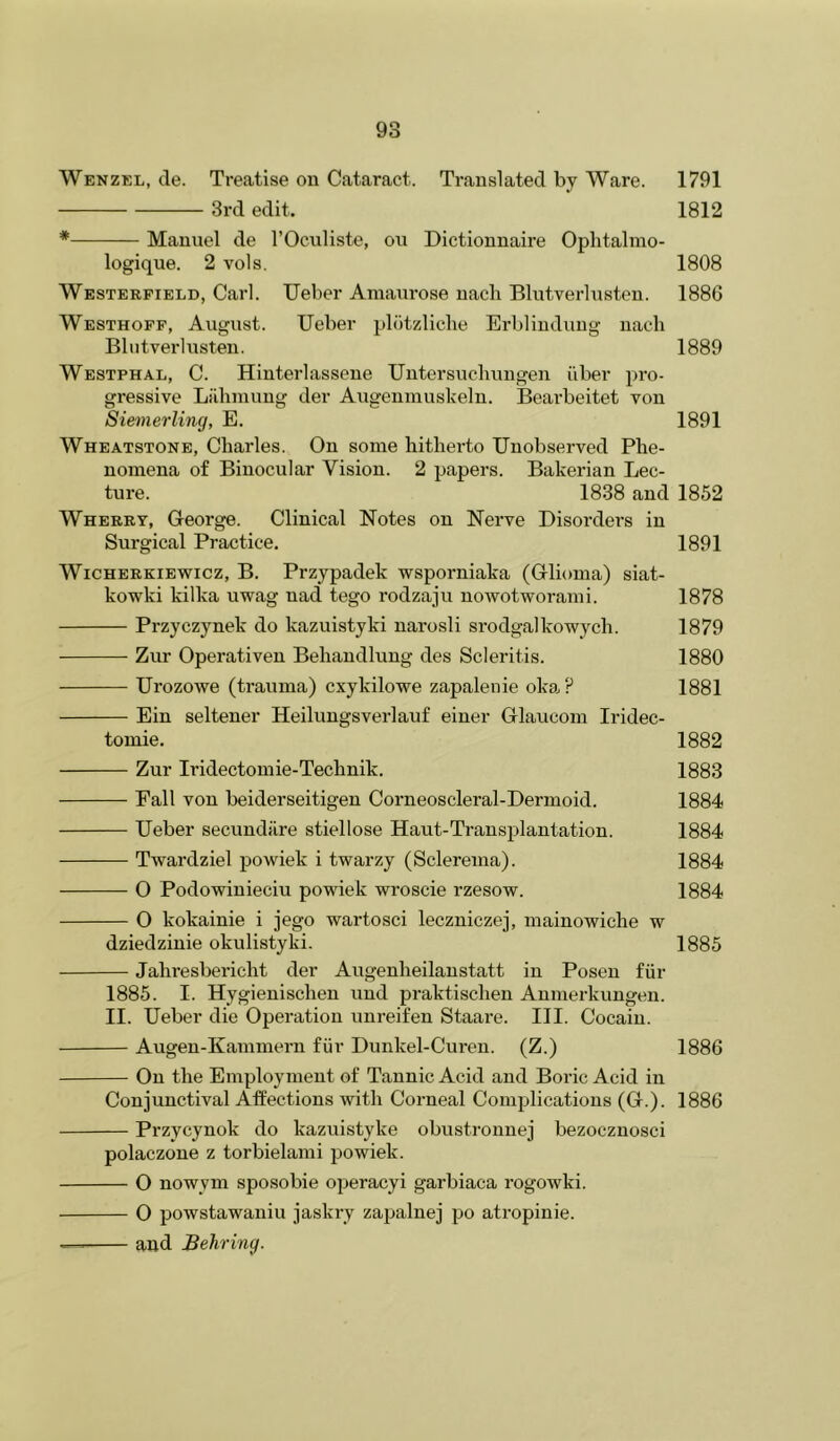 Wenzel, de. Treatise on Cataract. Translated by Ware. 1791 3rd edit. 1812 * Manuel de I’Ocnliste, on Dictionnaire Oplitalmo- logique. 2 vols. 1808 Westerpield, Carl. TJeber Amanrose nach Blutverhisten. 1886 Westhoff, August. Ueber plotzliche Ei-bliuduug nach Blutverlusten. 1889 Westphal, C. Hinterlassene Untersnchuugen fiber pro- gressive Lilhniuug der Augenmuskeln. Beai’beitet von Siemerling, E. 1891 Wheatstone, Charles. On some hitherto Unobserved Phe- nomena of Binocular Vision. 2 papers. Bakerian Lec- ture. 1838 and 1852 Wherry, George. Clinical Notes on Nerve Disordei’s in Surgical Practice. 1891 WiCHERKiEwicz, B. Pi'zypadck wsporniaka (Glioma) siat- kowki kilka uwag uad tego rodzaju nowotworami. 1878 Przyczynek do kazuistyki narosli srodgalkowych. 1879 Zur Operativen Behandluug des Scleritis. 1880 Urozowe (trauma) cxykilowe zapalenie okaP 1881 Ein seltener Heilungsverlauf einer Glaucom Iridec- tomie. 1882 Zur Iridectomie-Technik. 1883 Fall von beiderseitigen Corneoscleral-Dermoid. 1884 Ueber secundilre stiellose Haut-Transplantation. 1884 Twai’dziel powiek i twarzy (Sclerema). 1884 O Podowinieciu powiek wroscie rzesow. 1884 O kokainie i jego wartosci leczniczej, mainowiche w dziedzinie okulistyki. 1885 Jahresbericht der Augenheilanstatt in Posen fiir 1885. I. Hygieuischen und praktischen Anmerkungen. II. Ueber die Operation unreifen Staare. III. Cocaiu. Augen-Kamniern fur Dunkel-Curen. (Z.) 1886 On the Employment of Tannic Acid and Boric Acid in Conjunctival Aifections with Corneal Complications (G.). 1886 Przycynok do kazuistyke obustrouuej bezocznosci polaczone z torbielami powiek. O nowym sposobie operacyi garbiaca rogowki. O powstawaniu jaskry zapalnej po atropinie. — and Behring.