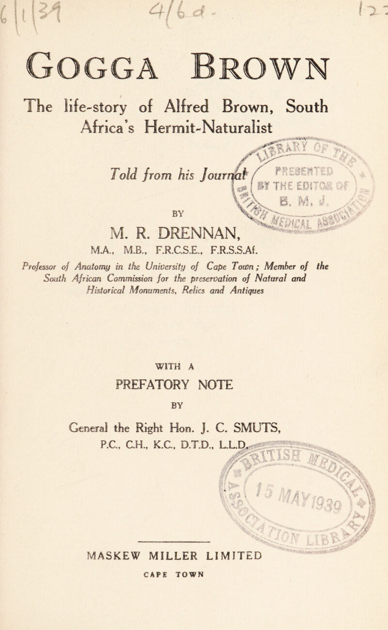 The life-story of Alfred Brown, South Africans Hermit-Naturalist Professor of Anatomy in the Unwerstiy of Cape Town; Member of the South African Commission for the preservation of Natural and Historical Monuments, Relics and Antiques WITH A PREFATORY NOTE BY Geeeral the Right Hon. J. C. SMUTS, P.C., C.H., K.C. DXD.. ■x'-atTiSR , -//W „ , Yr- f- 19 I » MASKEW MILLER LIMITED 'fv 1,. •'* <4'' - :• •• Ui. I h- ' CAPE TOWN