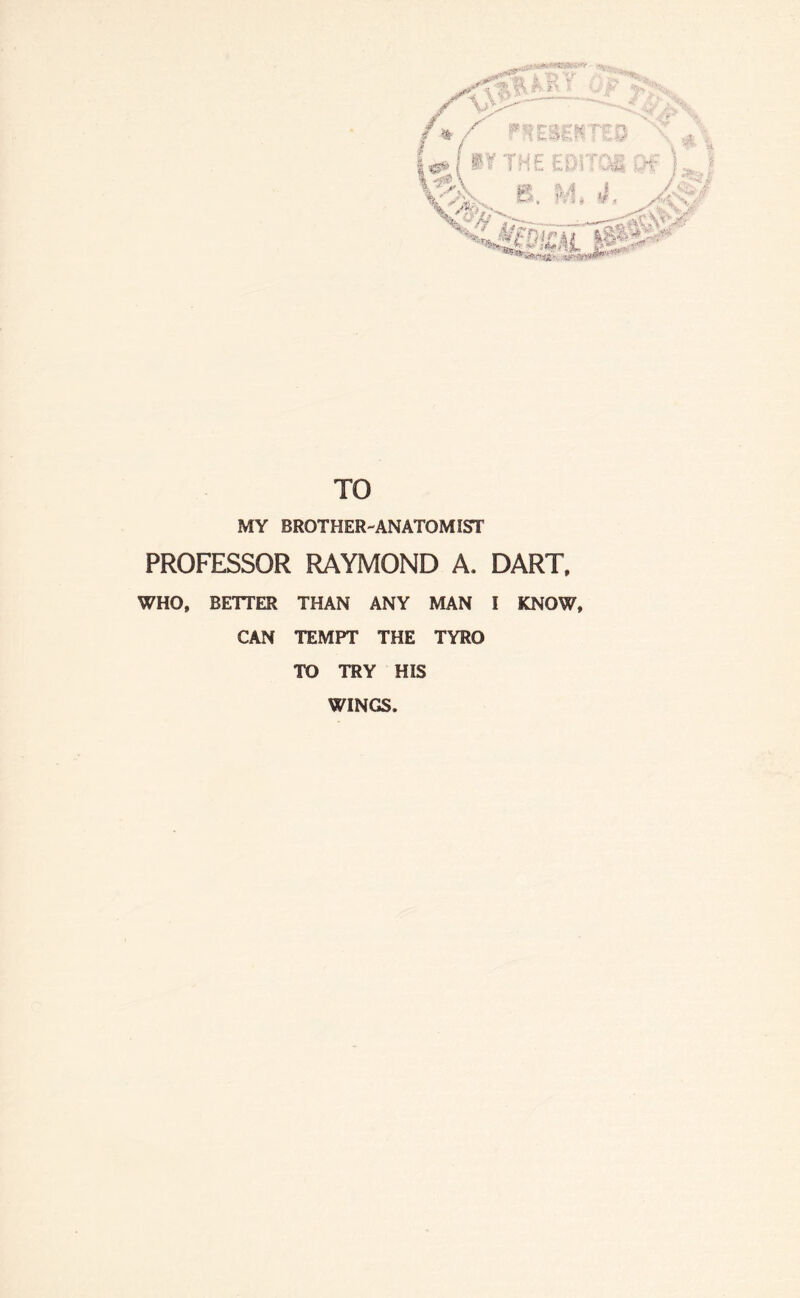 TO MY BROTHER-ANATOMIST PROFESSOR RAYMOND A. DART, WHO, BETTER THAN ANY MAN I KNOW, CAN TEMPT THE TYRO TO TRY HIS WINGS.