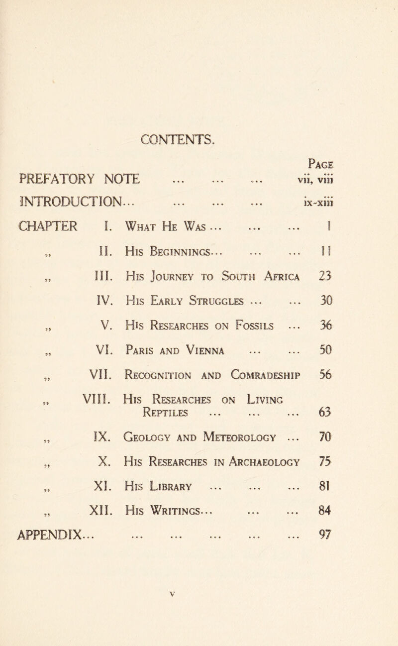 CONTENTS. PREFATORY NOTE INTRODUCTION... CHAPTER 1. What He Was... „ II. His Beginnings... Page « • e e • VII, VO! • • • e IX-XIH V. His Researches on Fossils VI. Paris and Vienna XI. His Library XII. His Writings. II III. His Journey to South Africa 23 IV. His Early Struggles ... ... 30 36 50 VII. Recognition and Comradeship 56 VIII. His Rese.arches on Living Reptiles ... ... ... 63 IX. Geology and Meteorology ... 70 X. His Researches in Archaeology 75 81 84 97 APPENDIX...