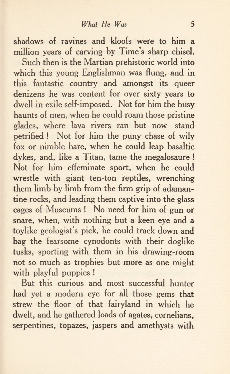 shadows of ravines and kloofs were to him a million years of carving by Time’s sharp chisel. Such then is the Martian prehistoric world into which this young Englishman was flung, and in this fantastic country and amongst its queer denizens he was content for over sixty years to dwell in exile self-imposed. Not for him the busy haunts of men, when he could roam those pristine glades, where lava rivers ran but now stand petrified ! Not for him the puny chase of wily fox or nimble hare, when he could leap basaltic dykes, and, like a Titan, tame the megalosaure ! Not for him effeminate sport, when he could wrestle with giant ten-ton reptiles, wrenching them limb by limb from the firm grip of adaman- tine rocks, and leading them captive into the glass cages of Museums ! No need for him of gun or snare, when, with nothing but a keen eye and a toy like geologist’s pick, he could track down and bag the fearsome cynodonts with their doglike tusks, sporting with them in his drawing-room not so much as trophies but more as one might with playful puppies ! But this curious and most successful hunter had yet a modern eye for all those gems that strew the floor of that fairyland in which he dwelt, and he gathered loads of agates, cornelians, serpentines, topazes, jaspers and amethysts with