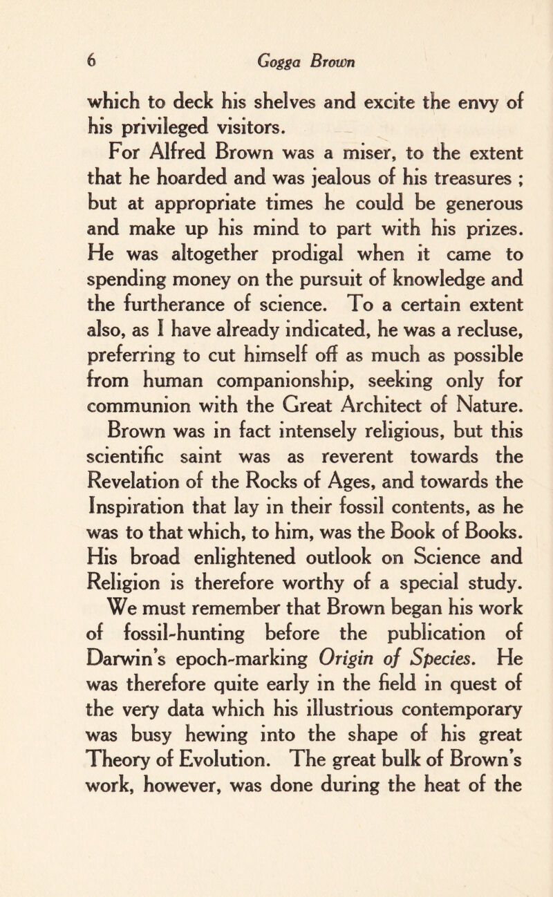 which to deck his shelves and excite the envy of his privileged visitors. For Alfred Brown was a miser, to the extent that he hoarded and was jealous of his treasures ; but at appropriate times he could be generous and make up his mind to part with his prizes. He was altogether prodigal when it came to spending money on the pursuit of knowledge and the furtherance of science. To a certain extent also, as I have already indicated, he was a recluse, preferring to cut himself off as much as possible from human companionship, seeking only for communion with the Great Architect of Nature. Brown was in fact intensely religious, but this scientific saint was as reverent towards the Revelation of the Rocks of Ages, and towards the Inspiration that lay in their fossil contents, as he was to that which, to him, was the Book of Books. His broad enlightened outlook on Science and Religion is therefore worthy of a special study. We must remember that Brown began his work of fossil-hunting before the publication of Darwin’s epoch-marking Origin of Species, He was therefore quite early in the field in quest of the very data which his illustrious contemporary was busy hewing into the shape of his great Theory of Evolution. The great bulk of Brown’s work, however, was done during the heat of the