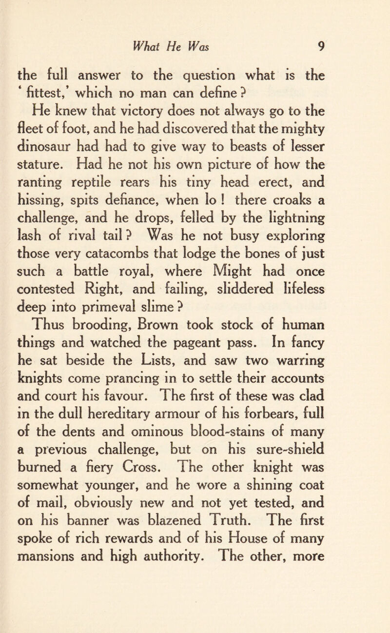 the full answer to the question what is the ‘ fittest,’ which no man can define ? He knew that victory does not always go to the fleet of foot, and he had discovered that the mighty dinosaur had had to give way to beasts of lesser stature. Had he not his own picture of how the ranting reptile rears his tiny head erect, and hissing, spits defiance, when lo ! there croaks a challenge, and he drops, felled by the lightning lash of rival tail ? Was he not busy exploring those very catacombs that lodge the bones of just such a battle royal, where Might had once contested Right, and failing, sliddered lifeless deep into primeval slime ? Thus brooding. Brown took stock of human things and watched the pageant pass. In fancy he sat beside the Lists, and saw two warring knights come prancing in to settle their accounts and court his favour. The first of these was clad in the dull hereditary armour of his forbears, full of the dents and ominous blood-stains of many a previous challenge, but on his sure- shield burned a fiery Cross. The other knight was somewhat younger, and he wore a shining coat of mail, obviously new and not yet tested, and on his banner was blazened Truth. The first spoke of rich rewards and of his House of many mansions and high authority. The other, more