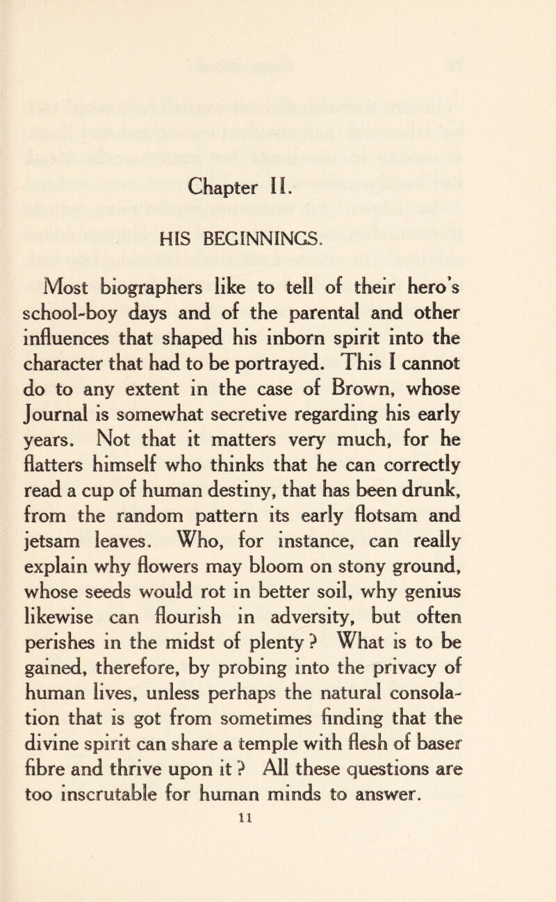 HIS BEGINNINGS. Most biographers like to tell of their hero’s school-boy days and of the parental and other influences that shaped his inborn spirit into the character that had to be portrayed. This I cannot do to any extent in the case of Brown, whose Journal is somewhat secretive regarding his early years. Not that it matters very much, for he flatters himself who thinks that he can correctly read a cup of human destiny, that has been drunk, from the random pattern its early flotsam and jetsam leaves. Who, for instance, can really explain why flowers may bloom on stony ground, whose seeds would rot in better soil, why genius likewise can flourish in adversity, but often perishes in the midst of plenty? What is to be gained, therefore, by probing into the privacy of human lives, unless perhaps the natural consola- tion that is got from sometimes finding that the divine spirit can share a temple with flesh of baser fibre and thrive upon it ? All these questions are too inscrutable for human minds to answer. 11