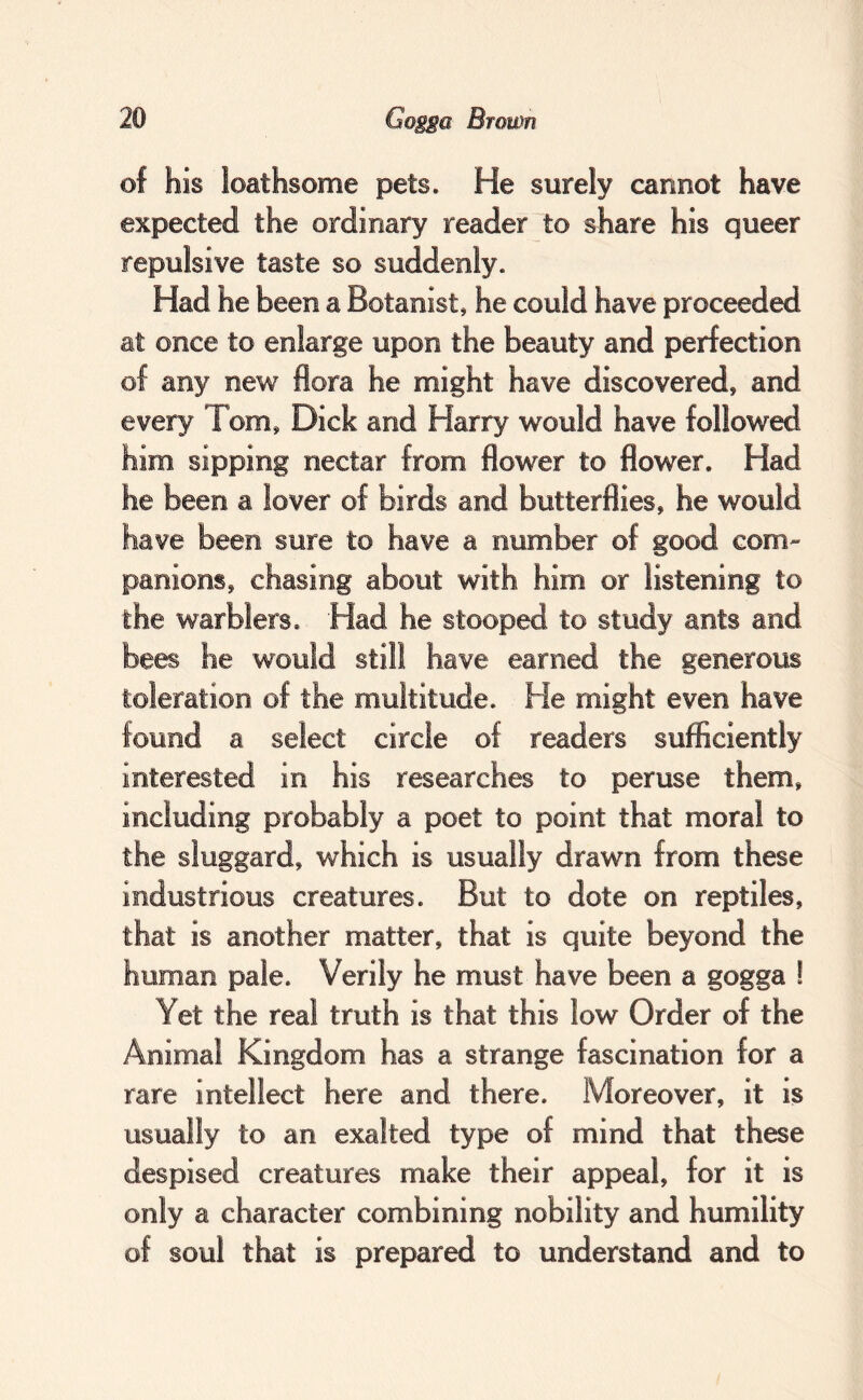 of his loathsome pets. He surely cannot have expected the ordinary reader to share his queer repulsive taste so suddenly. Had he been a Botanist, he could have proceeded at once to enlarge upon the beauty and perfection of any new flora he might have discovered, and him sipping nectar from flower to flower. Had he been a lover of birds and butterflies, he would toleration of the multitude. He might even have found a select circle of readers sufficiently interested in his researches to peruse them, including probably a poet to point that moral to the sluggard, which is usually drawn from these industrious creatures. But to dote on reptiles, that is another matter, that is quite beyond the human pale. Verily he must have been a gogga ! Yet the real truth is that this low Order of the Animal Kingdom has a strange fascination for a rare intellect here and there. Moreover, it is usually to an exalted type of mind that these despised creatures make their appeal, for it is only a character combining nobility and humility of soul that is prepared to understand and to