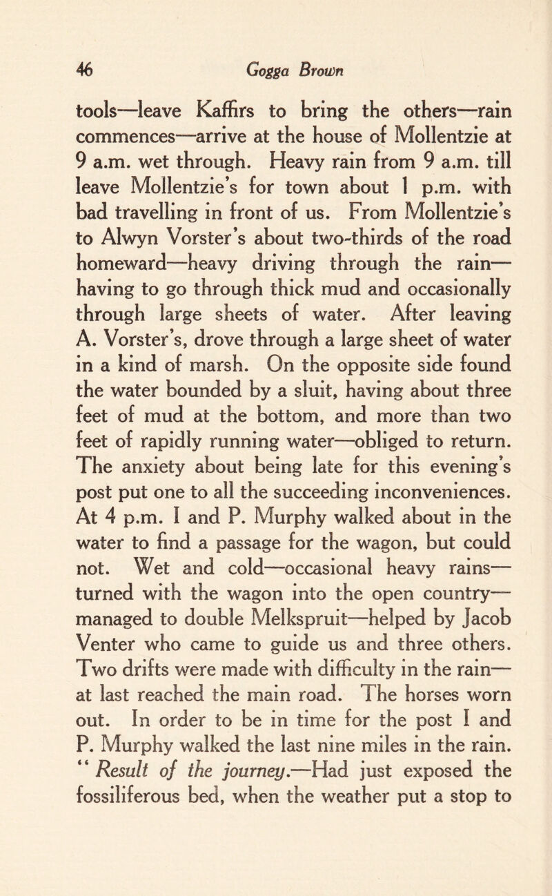 tools—leave Kaffirs to bring the others—rain commences—arrive at the house of Mollentzie at 9 a.m. wet through. Heavy rain from 9 a.m. till leave Mollentzie’s for town about 1 p.m. with bad travelling in front of us. From Mollentzie’s to Alwyn Vorster’s about two-thirds of the road homeward—heavy driving through the rain— having to go through thick mud and occasionally through large sheets of water. After leaving A. Vorster’s, drove through a large sheet of water in a kind of marsh. On the opposite side found the water bounded by a sluit, having about three feet of mud at the bottom, and more than two feet of rapidly running water—obliged to return. The anxiety about being late for this evening’s post put one to all the succeeding inconveniences. At 4 p.m. I and P. Murphy walked about in the water to find a passage for the wagon, but could not. Wet and cold—occasional heavy rains— turned with the wagon into the open country— managed to double Melkspruit—helped by Jacob Venter who came to guide us and three others. Two drifts were made with difficulty in the rain— at last reached the main road. The horses worn out. In order to be in time for the post I and P. Murphy walked the last nine miles in the rain. “ Result of the journey.—Had just exposed the fossiliferous bed, when the weather put a stop to