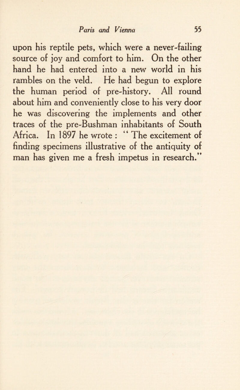 upon his reptile pets, which were a never-failing source of joy and comfort to him. On the other hand he had entered into a new world in his rambles on the veld. He had begun to explore the human period of pre-history. All round about him and conveniently close to his very door he was discovering the implements and other traces of the pre-Bushman inhabitants of South Africa. In 1897 he wrote : “ The excitement of finding specimens illustrative of the antiquity of man has given me a fresh impetus in research.”