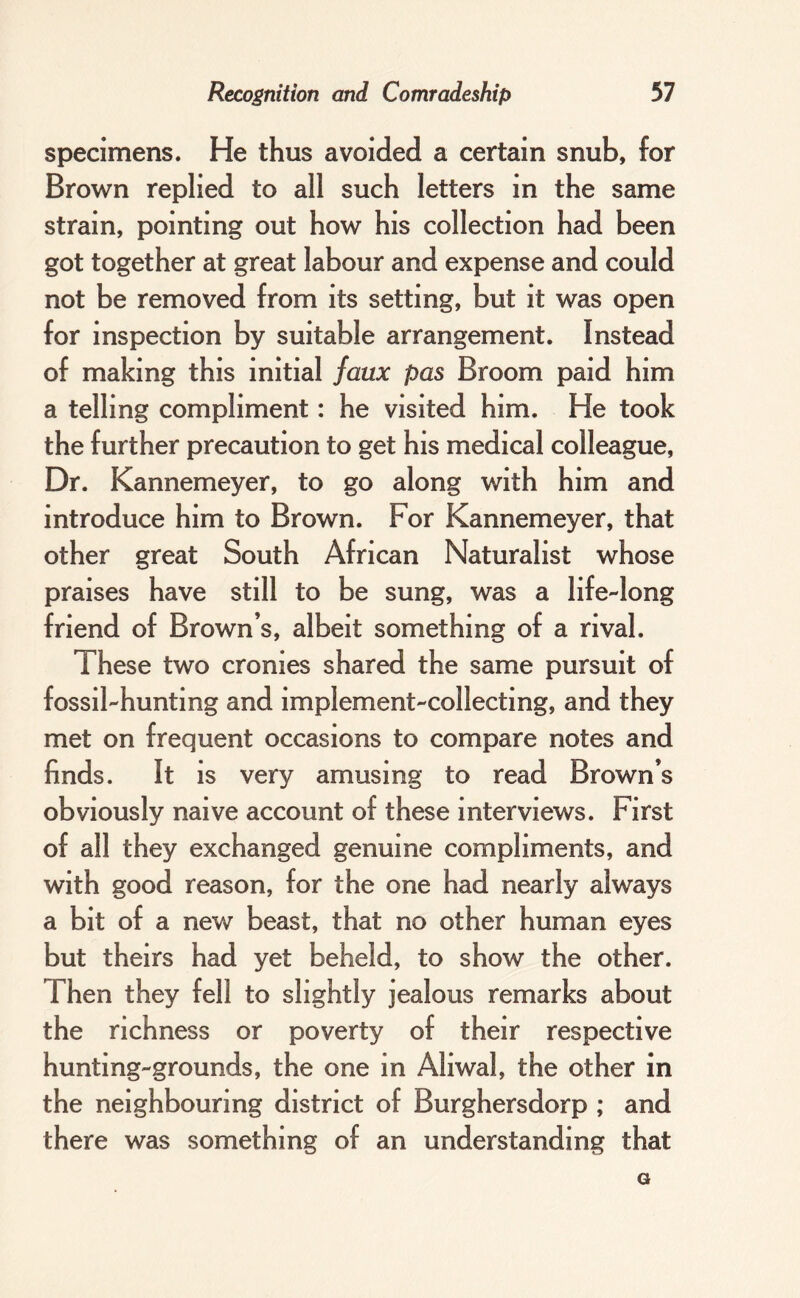 specimens. He thus avoided a certain snub, for Brown replied to all such letters in the same strain, pointing out how his collection had been got together at great labour and expense and could not be removed from its setting, but it was open for inspection by suitable arrangement. Instead of making this initial faux pas Broom paid him a telling compliment: he visited him. He took the further precaution to get his medical colleague. Dr. Kannemeyer, to go along with him and introduce him to Brown. For Kannemeyer, that other great South African Naturalist whose praises have still to be sung, was a life-long friend of Brown’s, albeit something of a rival. These two cronies shared the same pursuit of fossil-hunting and implement-collecting, and they met on frequent occasions to compare notes and finds. It is very amusing to read Brown’s obviously naive account of these interviews. First of all they exchanged genuine compliments, and with good reason, for the one had nearly always a bit of a new beast, that no other human eyes but theirs had yet beheld, to show the other. Then they fell to slightly jealous remarks about the richness or poverty of their respective hunting-grounds, the one in Aliwal, the other in the neighbouring district of Burghersdorp ; and there was something of an understanding that