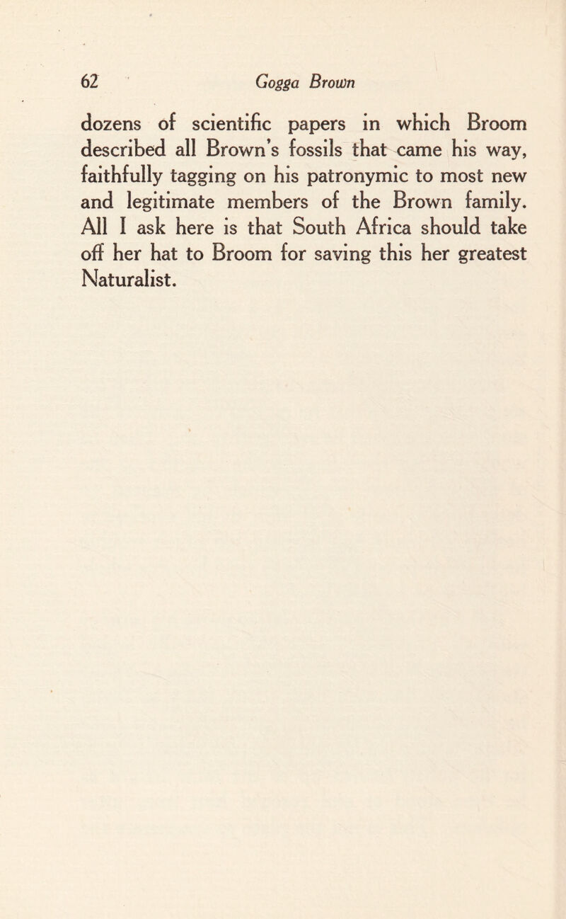 dozens of scientific papers in which Broom described all Brown’s fossils that came his way, faithfully tagging on his patronymic to most new and legitimate members of the Brown family. All I ask here is that South Africa should take off her hat to Broom for saving this her greatest Naturalist.