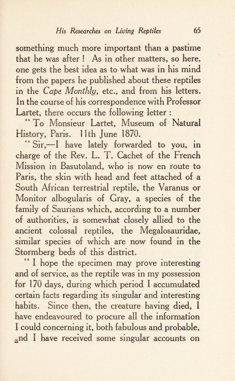 something much more important than a pastime that he was after ! As in other matters, so here, one gets the best idea as to what was in his mind from the papers he published about these reptiles in the Cape Monthly, etc., and from his letters. In the course of his correspondence with Professor Lartet, there occurs the following letter : “ To Monsieur Lartet, Museum of Natural History, Paris. 11th June 1870. “ Sir,—I have lately forwarded to you, in charge of the Rev. L. T. Cachet of the French Mission in Basutoland, who is now en route to Paris, the skin with head and feet attached of a South African terrestrial reptile, the Varanus or Monitor albogularis of Gray, a species of the family of Saurians which, according to a number of authorities, is somewhat closely allied to the ancient colossal reptiles, the Megalosauridae, similar species of which are now found in the Stormberg beds of this district. “ I hope the specimen may prove interesting and of service, as the reptile was in my possession for 170 days, during which period I accumulated certain facts regarding its singular and interesting habits. Since then, the creature having died, I have endeavoured to procure all the information I could concerning it, both fabulous and probable, ^nd I have received some singular accounts on