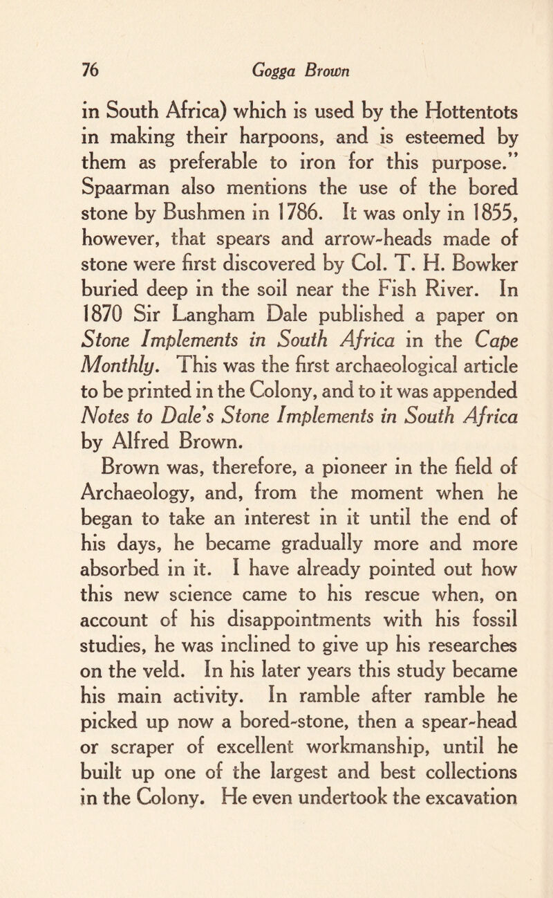 in South Africa) which is used by the Hottentots in making their harpoons, and is esteemed by them as preferable to iron for this purpose.” Spaarman also mentions the use of the bored stone by Bushmen in 1786. It was only in 1855, however, that spears and arrow-heads made of stone were first discovered by Col. T. H. Bowker buried deep in the soil near the Fish River. In 1870 Sir Langham Dale published a paper on Stone Implements in South Africa in the Cape Monthly, This was the first archaeological article to be printed in the Colony, and to it was appended Notes to Dale's Stone Implements in South Africa by Alfred Brown. Brown was, therefore, a pioneer in the field of Archaeology, and, from the moment when he began to take an interest in it until the end of his days, he became gradually more and more absorbed in it. I have already pointed out how this new science came to his rescue when, on account of his disappointments with his fossil studies, he was inclined to give up his researches on the veld. In his later years this study became his main activity. In ramble after ramble he picked up now a bored-stone, then a spear-head or scraper of excellent workmanship, until he built up one of the largest and best collections in the Colony. He even undertook the excavation