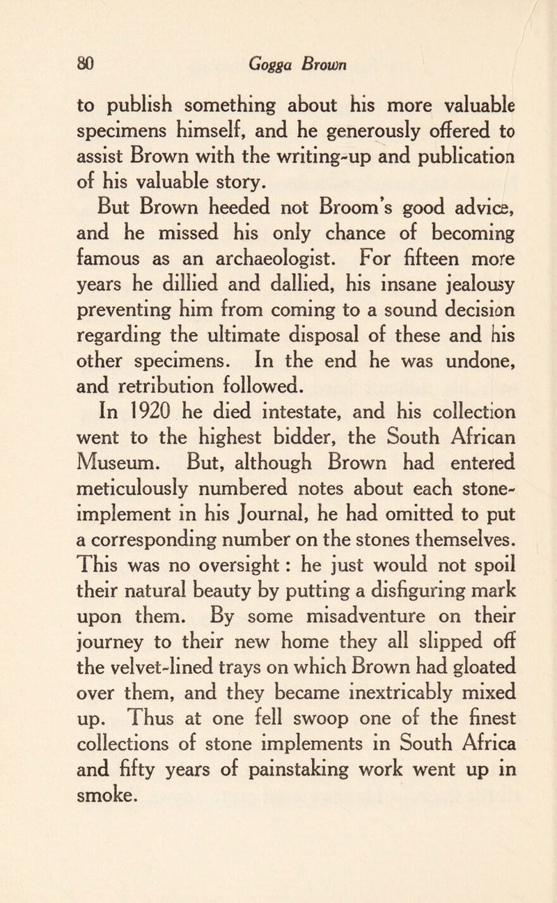 to publish something about his more valuable specimens himself, and he generously offered to assist Brown with the writing-up and publication of his valuable story. But Brown heeded not Broom’s good advice, and he missed his only chance of becoming famous as an archaeologist. For fifteen more years he dillied and dallied, his insane jealousy preventing him from coming to a sound decision regarding the ultimate disposal of these and his other specimens. In the end he was undone, and retribution followed. In 1920 he died intestate, and his collection went to the highest bidder, the South African Museum. But, although Brown had entered meticulously numbered notes about each stone- implement in his Journal, he had omitted to put a corresponding number on the stones themselves. This was no oversight: he just would not spoil their natural beauty by putting a disfiguring mark upon them. By some misadventure on their journey to their new home they all slipped off the velvet-lined trays on which Brown had gloated over them, and they became inextricably mixed up. Thus at one fell swoop one of the finest collections of stone implements in South Africa and fifty years of painstaking work went up in smoke.