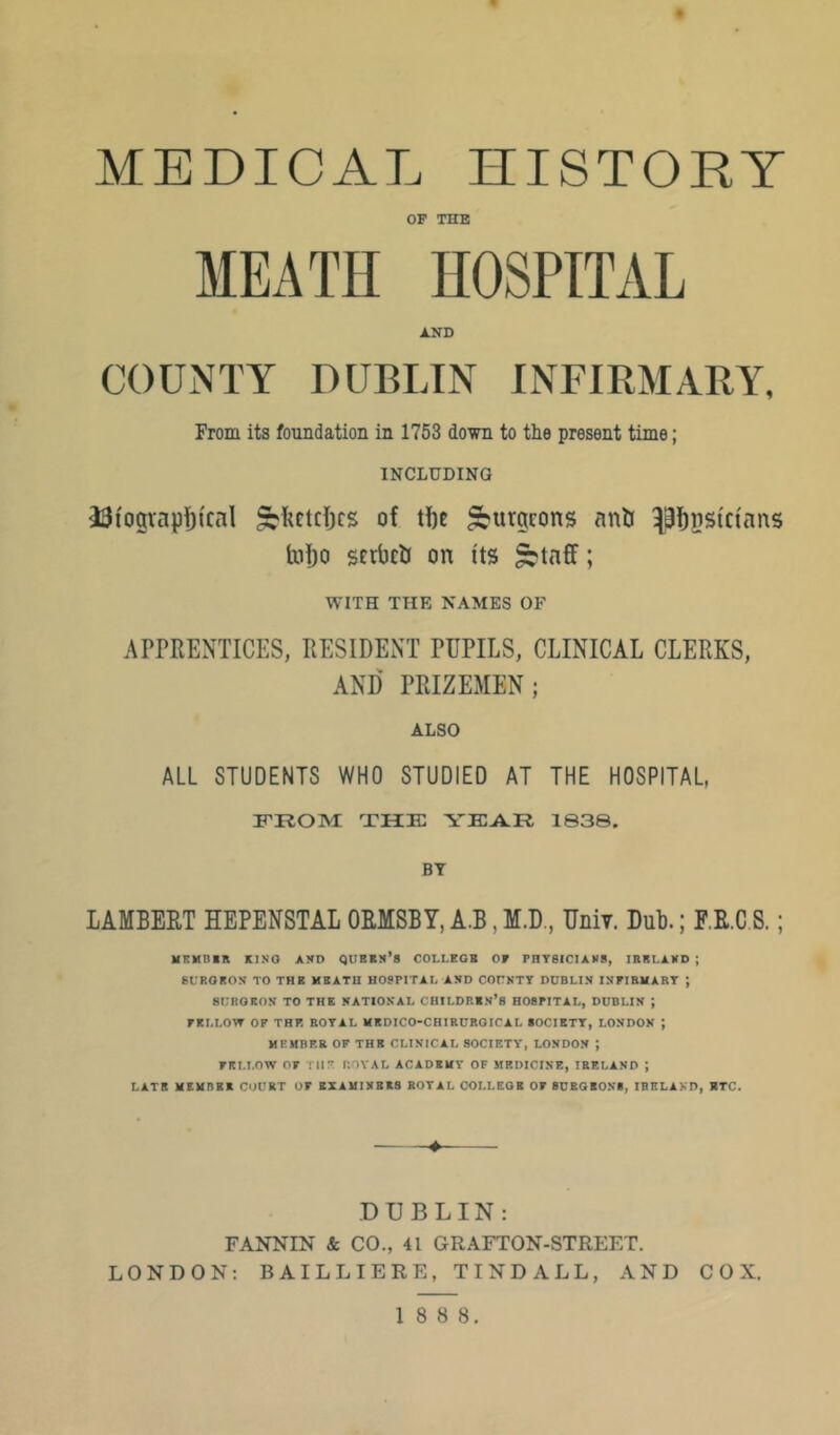 MEDICAL HISTORY OF THE MEATH HOSPITAL AND COUNTY DUBLIN INFIRMARY, From its foundation in 1753 down to the present time; INCLUDING 33iogvnpfj{cal ^Iictclics of tfte burgeons anU T^^psicians taf)o scrbclJ on its ^tnff; WITH THE NAMES OF APPRENTICES, RESIDENT PUPILS, CLINICAL CLERKS, AND PRIZEMEN; ALSO ALL STUDENTS WHO STUDIED AT THE HOSPITAL, from; thk yfar isas. BY LAMBERT HEPENSTAL ORMSBY, A.B, M.D., Uniy. Dub.; F.R.C S.; HKMniR KINO AND QUBKn’S COLLEGB OF FnTBICIANS, IRKLAND ; BURORON TO THE MSATU HOSPITAL AND COUNTY DUBLIN INFIBUART ; SURORON TO THE NATIONAL CHILDRIN’S HOBPITAL, DUBLIN ; FKLLOW OF THK ROYAL MKDICO-CHIRUROICAL BOCIRTY, LONDON ; HRHBP.B OF THR CLINICAL SOCIETY, LONDON ; FELLOW OF Til?: ROYAL ACADEMY OF MEDICINE, IBELAND ; LATE MEUBBR COURT OF BXAIilXBKS BOYAL OOLLEOE OF BUKGBONS, IBELAND, ETC. DUBLIN: FANNIN & CO., 41 GRAFTON-STREET. LONDON; BAILLIERE, TINDALL, AND COX. 1 8 8 8.