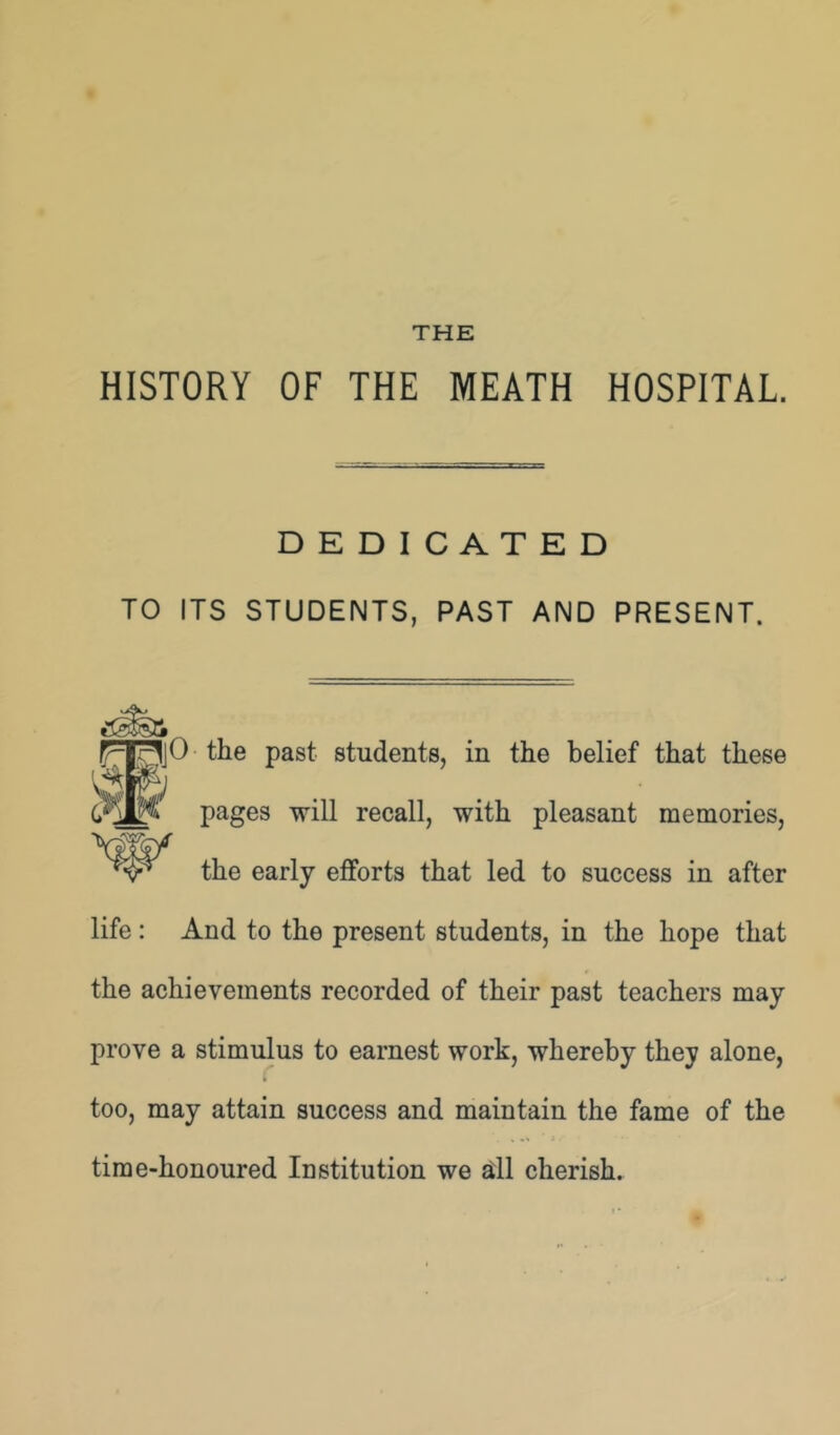 THE HISTORY OF THE MEATH HOSPITAL. DEDICATED TO ITS STUDENTS, PAST AND PRESENT. FT^jO the past students, in the belief that these pages will recall, with pleasant memories, the early efforts that led to success in after life: And to the present students, in the hope that the achievements recorded of their past teachers may prove a stimulus to earnest work, whereby they alone, too, may attain success and maintain the fame of the time-honoured Institution we dl cherish.