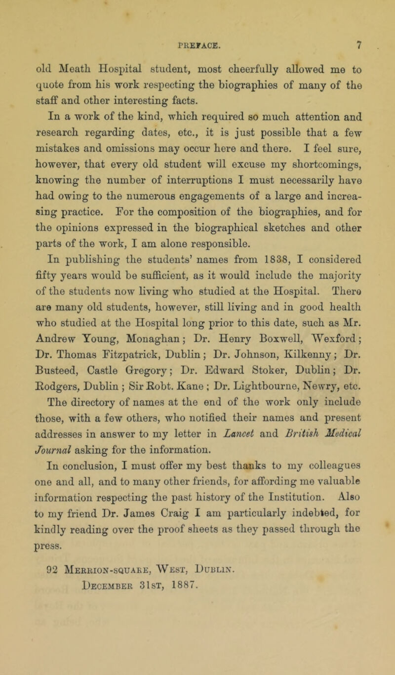 old Meath Hospital student, most cheerfully allowed me to (j[Uote from his work respecting the biographies of many of the staff and other interesting facts. In a work of the kind, which required so much attention and research regarding dates, etc., it is just possible that a few mistakes and omissions may occur here and there. I feel sure, however, that every old student will excuse my shortcomings, knowing the number of interruptions I must necessarily have had owing to the numerous engagements of a large and increa- sing practice. For the composition of the biographies, and for the opinions expressed in the biographical sketches and other parts of the work, I am alone responsible. In publishing the students’ names from 1838, I considered fifty years would be sufficient, as it would include the majority of the students now living who studied at the Hospital. There are many old students, however, still living and in good health who studied at the Hospital long prior to this date, such as Mr. Andrew Young, Monaghan; Dr. Henry Boxwell, Wexford; Dr. Thomas Fitzpatrick, Dublin; Dr. Johnson, Kilkenny; Dr. Busteed, Castle Gregory; Dr. Edward Stoker, Dublin; Dr. Rodgers, Dublin ; SirRobt. Kane ; Dr. Lightbourne, Newry, etc. The directory of names at the end of the work only include those, with a few others, who notified their names and present addresses in answer to my letter in Lancet and British Medical Journal asking for the information. In conclusion, I must offer my best thanks to my colleagues one and all, and to many other friends, for affording me valuable information respecting the past history of the Institution. Also to my friend Dr. James Craig I am particulaz’ly indebted, for kindly reading over the proof sheets as they passed through the press. 92 Mekiuon-squaee, West, Duulix. December 3 1st, 1887.